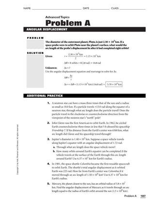 Problem A 187
NAME ______________________________________ DATE _______________ CLASS ____________________
Copyright
©
by
Holt,
Rinehart
and
Winston.
All
rights
reserved. AdvancedTopics
Problem A
ANGULAR DISPLACEMENT
P R O B L E M
The diameter of the outermost planet,Pluto,is just 2.30  103
km.If a
space probe were to orbit Pluto near the planet’s surface,what would the
arc length of the probe’s displacement be after it had completed eight orbits?
S O L U T I O N
Given: r = 
2.30 ×
2
103
km
 = 1.15 × 103
km
∆q = 8 orbits = 8(2p rad) = 16p rad
Unknown: ∆s = ?
Use the angular displacement equation and rearrange to solve for ∆s.
∆q = 
∆
r
s

∆s = r ∆q = (1.15 × 103
km)(16p rad) = 5.78 × 104
km
ADDITIONAL PRACTICE
1. A neutron star can have a mass three times that of the sun and a radius
as small as 10.0 km. If a particle travels +15.0 rad along the equator of a
neutron star, through what arc length does the particle travel? Does the
particle travel in the clockwise or counterclockwise direction from the
viewpoint of the neutron star’s “north” pole?
2. John Glenn was the first American to orbit Earth. In 1962, he circled
Earth counterclockwise three times in less that 5 h aboard his spaceship
Friendship 7. If his distance from the Earth’s center was 6560 km, what
arc length did Glenn and his spaceship travel through?
3. Jupiter’s diameter is 1.40 × 105
km. Suppose a space vehicle travels
along Jupiter’s equator with an angular displacement of 1.72 rad.
a. Through what arc length does the space vehicle move?
b. How many orbits around Earth’s equator can be completed if the
vehicle travels at the surface of the Earth through this arc length
around Earth? Use 6.37 × 103
km for Earth’s radius.
4. In 1981, the space shuttle Columbia became the first reusable spacecraft
to orbit Earth. The shuttle’s total angular displacement as it orbited
Earth was 225 rad. How far from Earth’s center was Columbia if it
moved through an arc length of 1.50 × 106
km? Use 6.37 × 103
km for
Earth’s radius.
5. Mercury, the planet closest to the sun, has an orbital radius of 5.8 × 107
km. Find the angular displacement of Mercury as it travels through an arc
length equal to the radius of Earth’s orbit around the sun (1.5 × 108
km).
 