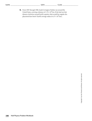 Holt Physics Problem Workbook
188
NAME ______________________________________ DATE _______________ CLASS ____________________
Copyright
©
by
Holt,
Rinehart
and
Winston.
All
rights
reserved.
6. From 1987 through 1988, Sarah Covington-Fulcher ran around the
United States, covering a distance of 1.79 × 104
km. If she had run that
distance clockwise around Earth’s equator, what would her angular dis-
placement have been? (Earth’s average radius is 6.37 × 103
km).
 