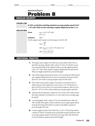 Problem B 189
NAME ______________________________________ DATE _______________ CLASS ____________________
Copyright
©
by
Holt,
Rinehart
and
Winston.
All
rights
reserved. AdvancedTopics
Problem B
ANGULAR VELOCITY
P R O B L E M
In 1975, an ultrafast centrifuge attained an average angular speed of 2.65
 104
rad/s.What was the centrifuge’s angular displacement after 1.5 s?
S O L U T I O N
Given: wavg = 2.65 × 104
rad/s
∆t = 1.5 s
Unknown: ∆q = ?
Use the angular speed equation and rearrange to solve for ∆q.
wavg = 
∆
∆
q
t

∆q = wavg ∆t = (2.65 × 104
rad/s)(1.5 s)
∆q = 4.0 × 104
rad
ADDITIONAL PRACTICE
1. The largest steam engine ever built was constructed in 1849. The en-
gine had one huge cylinder with a radius of 1.82 m. If a beetle were to
run around the edge of the cylinder with an average angular speed of
1.00 × 10–1
rad/s, what would its angular displacement be after 60.0 s?
What arc length would it have moved through?
2. The world’s largest planetarium dome is 30 m in diameter. What would
your angular displacement be if you ran around the perimeter of this
dome for 120 s with an average angular speed of 0.40 rad/s?
3. The world’s most massive magnet is located in a research center in
Dubna, Russia. This magnet has a mass of over 3.0 × 107
kg and a ra-
dius of 30.0 m. If you were to run around this magnet so that you trav-
eled 5.0 × 102
m in 120 s, what would your average angular speed be?
4. A floral clock in Japan has a radius of 15.5 m. If you ride a bike around
the clock, making 16 revolutions in 4.5 min, what is your average angu-
lar speed?
5. A revolving globe with a radius of 5.0 m was built between 1982 and
1987 in Italy. If the globe revolves with the same average angular speed
as Earth, how long will it take for a point on the globe’s equator to
move through 0.262 rad?
6. A water-supply tunnel in New York City is 1.70 × 102
km long and has
a radius of 2.00 m. If a beetle moves around the tunnel’s perimeter with
an average angular speed of 5.90 rad/s, how long will it take the beetle
to travel a distance equal to the tunnel’s length?
 