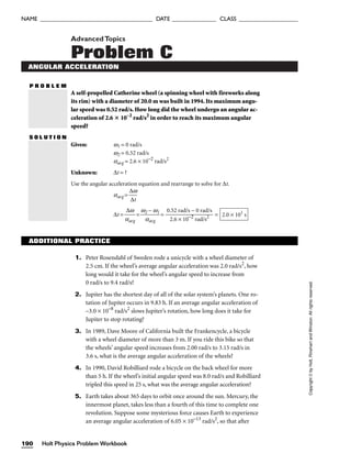 AdvancedTopics
Problem C
ANGULAR ACCELERATION
P R O B L E M
A self-propelled Catherine wheel (a spinning wheel with fireworks along
its rim) with a diameter of 20.0 m was built in 1994. Its maximum angu-
lar speed was 0.52 rad/s. How long did the wheel undergo an angular ac-
celeration of 2.6  10–2
rad/s2
in order to reach its maximum angular
speed?
S O L U T I O N
Given: w1 = 0 rad/s
w2 = 0.52 rad/s
aavg = 2.6 × 10−2
rad/s2
Unknown: ∆t = ?
Use the angular acceleration equation and rearrange to solve for ∆t.
aavg = 
∆
∆
w
t

∆t = 
a
∆
a
w
vg
 = 
w2
a
−
av
w
g
1
 = = 2.0 × 101
s
0.52 rad/s − 0 rad/s

2.6 × 10−2
rad/s2
Holt Physics Problem Workbook
190
NAME ______________________________________ DATE _______________ CLASS ____________________
Copyright
©
by
Holt,
Rinehart
and
Winston.
All
rights
reserved.
ADDITIONAL PRACTICE
1. Peter Rosendahl of Sweden rode a unicycle with a wheel diameter of
2.5 cm. If the wheel’s average angular acceleration was 2.0 rad/s2
, how
long would it take for the wheel’s angular speed to increase from
0 rad/s to 9.4 rad/s?
2. Jupiter has the shortest day of all of the solar system’s planets. One ro-
tation of Jupiter occurs in 9.83 h. If an average angular acceleration of
–3.0 × 10–8
rad/s2
slows Jupiter’s rotation, how long does it take for
Jupiter to stop rotating?
3. In 1989, Dave Moore of California built the Frankencycle, a bicycle
with a wheel diameter of more than 3 m. If you ride this bike so that
the wheels’ angular speed increases from 2.00 rad/s to 3.15 rad/s in
3.6 s, what is the average angular acceleration of the wheels?
4. In 1990, David Robilliard rode a bicycle on the back wheel for more
than 5 h. If the wheel’s initial angular speed was 8.0 rad/s and Robilliard
tripled this speed in 25 s, what was the average angular acceleration?
5. Earth takes about 365 days to orbit once around the sun. Mercury, the
innermost planet, takes less than a fourth of this time to complete one
revolution. Suppose some mysterious force causes Earth to experience
an average angular acceleration of 6.05 × 10–13
rad/s2
, so that after
 