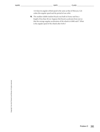 Problem C 191
NAME ______________________________________ DATE _______________ CLASS ____________________
Copyright
©
by
Holt,
Rinehart
and
Winston.
All
rights
reserved. 12.0 days its angular orbital speed is the same as that of Mercury. Cal-
culate this angular speed and the period of one orbit.
6. The smallest ridable tandem bicycle was built in France and has a
length of less than 40 cm. Suppose this bicycle accelerates from rest so
that the average angular acceleration of the wheels is 0.800 rad/s2
. What
is the angular speed of the wheels after 8.40 s?
 