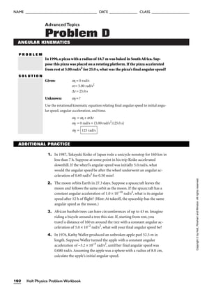 AdvancedTopics
Problem D
ANGULAR KINEMATICS
P R O B L E M
In 1990, a pizza with a radius of 18.7 m was baked in South Africa. Sup-
pose this pizza was placed on a rotating platform. If the pizza accelerated
from rest at 5.00 rad/s2
for 25.0 s, what was the pizza’s final angular speed?
S O L U T I O N
Given: wi = 0 rad/s
a = 5.00 rad/s2
∆t = 25.0 s
Unknown: wf = ?
Use the rotational kinematic equation relating final angular speed to initial angu-
lar speed, angular acceleration, and time.
wf = wi + a∆t
wf = 0 rad/s + (5.00 rad/s2
)(25.0 s)
wf = 125 rad/s
Holt Physics Problem Workbook
192
NAME ______________________________________ DATE _______________ CLASS ____________________
Copyright
©
by
Holt,
Rinehart
and
Winston.
All
rights
reserved.
ADDITIONAL PRACTICE
1. In 1987, Takayuki Koike of Japan rode a unicycle nonstop for 160 km in
less than 7 h. Suppose at some point in his trip Koike accelerated
downhill. If the wheel’s angular speed was initially 5.0 rad/s, what
would the angular speed be after the wheel underwent an angular ac-
celeration of 0.60 rad/s2
for 0.50 min?
2. The moon orbits Earth in 27.3 days. Suppose a spacecraft leaves the
moon and follows the same orbit as the moon. If the spacecraft has a
constant angular acceleration of 1.0 × 10–10
rad/s2
, what is its angular
speed after 12 h of flight? (Hint: At takeoff, the spaceship has the same
angular speed as the moon.)
3. African baobab trees can have circumferences of up to 43 m. Imagine
riding a bicycle around a tree this size. If, starting from rest, you
travel a distance of 160 m around the tree with a constant angular ac-
celeration of 5.0 × 10–2
rad/s2
, what will your final angular speed be?
4. In 1976, Kathy Wafler produced an unbroken apple peel 52.5 m in
length. Suppose Wafler turned the apple with a constant angular
acceleration of –3.2 × 10–5
rad/s2
, until her final angular speed was
0.080 rad/s. Assuming the apple was a sphere with a radius of 8.0 cm,
calculate the apple’s initial angular speed.
 