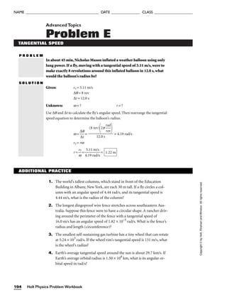 AdvancedTopics
Problem E
TANGENTIAL SPEED
P R O B L E M
In about 45 min, Nicholas Mason inflated a weather balloon using only
lung power. If a fly, moving with a tangential speed of 5.11 m/s, were to
make exactly 8 revolutions around this inflated balloon in 12.0 s, what
would the balloon’s radius be?
S O L U T I O N
Given: vt = 5.11 m/s
∆q = 8 rev
∆t = 12.0 s
Unknown: w = ? r = ?
Use ∆q and ∆t to calculate the fly’s angular speed. Then rearrange the tangential
speed equation to determine the balloon’s radius.
w = 
∆
∆
q
t
 = = 4.19 rad/s
vt = rw
r = 
w
vt
 = 
4
5
.1
.1
9
1
r
m
ad
/
/
s
s
 = 1.22 m
(8 rev)
2p 
r
r
a
e
d
v



12.0 s
Holt Physics Problem Workbook
194
NAME ______________________________________ DATE _______________ CLASS ____________________
Copyright
©
by
Holt,
Rinehart
and
Winston.
All
rights
reserved.
ADDITIONAL PRACTICE
1. The world’s tallest columns, which stand in front of the Education
Building in Albany, New York, are each 30 m tall. If a fly circles a col-
umn with an angular speed of 4.44 rad/s, and its tangential speed is
4.44 m/s, what is the radius of the column?
2. The longest dingoproof wire fence stretches across southeastern Aus-
tralia. Suppose this fence were to have a circular shape. A rancher driv-
ing around the perimeter of the fence with a tangential speed of
16.0 m/s has an angular speed of 1.82 × 10–5
rad/s. What is the fence’s
radius and length (circumference)?
3. The smallest self-sustaining gas turbine has a tiny wheel that can rotate
at 5.24 × 103
rad/s. If the wheel rim’s tangential speed is 131 m/s, what
is the wheel’s radius?
4. Earth’s average tangential speed around the sun is about 29.7 km/s. If
Earth’s average orbital radius is 1.50 × 108
km, what is its angular or-
bital speed in rad/s?
 
