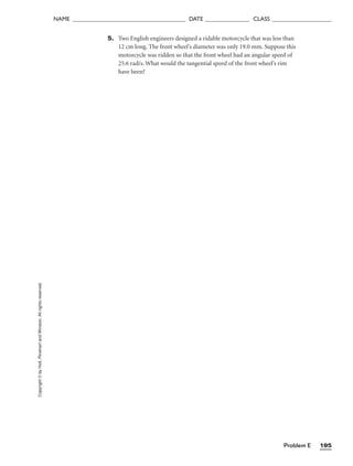 Problem E 195
NAME ______________________________________ DATE _______________ CLASS ____________________
Copyright
©
by
Holt,
Rinehart
and
Winston.
All
rights
reserved. 5. Two English engineers designed a ridable motorcycle that was less than
12 cm long. The front wheel’s diameter was only 19.0 mm. Suppose this
motorcycle was ridden so that the front wheel had an angular speed of
25.6 rad/s. What would the tangential speed of the front wheel’s rim
have been?
 