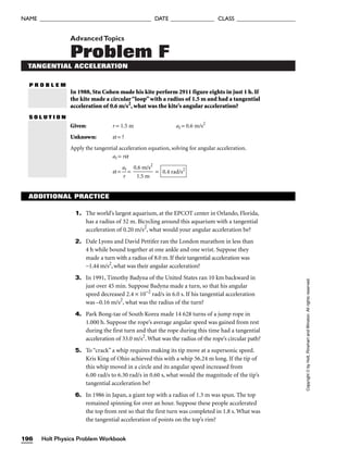 AdvancedTopics
Problem F
TANGENTIAL ACCELERATION
P R O B L E M
In 1988, Stu Cohen made his kite perform 2911 figure eights in just 1 h. If
the kite made a circular“loop”with a radius of 1.5 m and had a tangential
acceleration of 0.6 m/s2
, what was the kite’s angular acceleration?
S O L U T I O N
Given: r = 1.5 m at = 0.6 m/s2
Unknown: a = ?
Apply the tangential acceleration equation, solving for angular acceleration.
at = ra
a = 
a
r
t
 = 
0.
1
6
.5
m
m
/s2
 = 0.4 rad/s2
Holt Physics Problem Workbook
196
NAME ______________________________________ DATE _______________ CLASS ____________________
Copyright
©
by
Holt,
Rinehart
and
Winston.
All
rights
reserved.
1. The world’s largest aquarium, at the EPCOT center in Orlando, Florida,
has a radius of 32 m. Bicycling around this aquarium with a tangential
acceleration of 0.20 m/s2
, what would your angular acceleration be?
2. Dale Lyons and David Pettifer ran the London marathon in less than
4 h while bound together at one ankle and one wrist. Suppose they
made a turn with a radius of 8.0 m. If their tangential acceleration was
−1.44 m/s2
, what was their angular acceleration?
3. In 1991, Timothy Badyna of the United States ran 10 km backward in
just over 45 min. Suppose Badyna made a turn, so that his angular
speed decreased 2.4 × 10–2
rad/s in 6.0 s. If his tangential acceleration
was –0.16 m/s2
, what was the radius of the turn?
4. Park Bong-tae of South Korea made 14 628 turns of a jump rope in
1.000 h. Suppose the rope’s average angular speed was gained from rest
during the first turn and that the rope during this time had a tangential
acceleration of 33.0 m/s2
. What was the radius of the rope’s circular path?
5. To “crack” a whip requires making its tip move at a supersonic speed.
Kris King of Ohio achieved this with a whip 56.24 m long. If the tip of
this whip moved in a circle and its angular speed increased from
6.00 rad/s to 6.30 rad/s in 0.60 s, what would the magnitude of the tip’s
tangential acceleration be?
6. In 1986 in Japan, a giant top with a radius of 1.3 m was spun. The top
remained spinning for over an hour. Suppose these people accelerated
the top from rest so that the first turn was completed in 1.8 s. What was
the tangential acceleration of points on the top’s rim?
ADDITIONAL PRACTICE
 