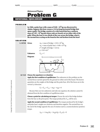 Problem G 197
NAME ______________________________________ DATE _______________ CLASS ____________________
Copyright
©
by
Holt,
Rinehart
and
Winston.
All
rights
reserved. AdvancedTopics
Problem G
ROTATIONAL EQUILIBRIUM
P R O B L E M
In 1960, a polar bear with a mass of 9.00 × 102
kg was discovered in
Alaska. Suppose this bear crosses a 12.0 m long horizontal bridge that
spans a gully. The bridge consists of a wide board that has a uniform
mass of 2.50 × 102
kg and whose ends are loosely set on either side of the
gully.When the bear is two-thirds of the way across the bridge, what is
the normal force acting on the board at the end farthest from the bear?
S O L U T I O N
Given: mb = mass of bridge = 2.50 × 102
kg
mp = mass of polar bear = 9.00 × 102
kg
l = length of bridge = 12.0 m
g = 9.81 m/s2
Unknown: Fn,1 = ?
Diagram:
Choose the equation(s) or situation:
Apply the first condition of equilibrium: The unknowns in this problem are the
normal forces exerted upward by the ground on either end of the board. The known
quantities are the weights of the bridge and the polar bear. All of the forces are in the
vertical (y) direction.
Fy = Fn,1 + Fn,2 − mbg − mpg = 0
Because there are two unknowns and only one equation, the solution cannot be
obtained from the first condition of equilibrium alone.
Choose a point for calculating net torque: Choose the end of the bridge farthest
from the bear as the pivot point. The torque produced by Fn,1 will be zero.
Apply the second condition of equilibrium: The torques produced by the bridge’s
and polar bear’s weights are clockwise and therefore negative. The normal force on
the end of the bridge opposite the axis of rotation exerts a counterclockwise (positive)
torque.
tnet = −(mbg)db − (mpg)dp + Fn,2d2 = 0
12.0 m
Fn,1 Fn,2
mp
mb
1. DEFINE
2. PLAN
 