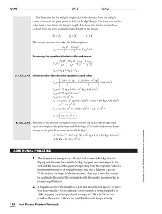 The lever arm for the bridge’s weight (db) is the distance from the bridge’s
center of mass to the pivot point, or half the bridge’s length. The lever arm for the
polar bear is two-thirds the bridge’s length. The lever arm for the normal force
farthest from the pivot equals the entire length of the bridge.
db = 
1
2
l , dp = 
2
3
l , d2 = l
The torque equation thus takes the following form:
tnet = − − + Fn,2l = 0
Rearrange the equation(s) to isolate the unknowns:
Fn,2 = + =

m
2
b
 + 
2
3
mp

g
Fn,1 = mb g + mp g − Fn,2
Substitute the values into the equation(s) and solve:
Fn,2 =

2.50 ×
2
102
kg
 + 
(2)(9.00
3
× 102
kg)

(9.81 m/s2
)
Fn,2 = (125 kg + 6.00 × 102
kg)(9.81 m/s2
)
Fn,2 = (725 kg)(9.81 m/s2
)
Fn,2 = 7.11 × 103
N
Fn,1 = (2.50 × 102
kg)(9.81 m/s2
) + (9.00 × 102
kg)(9.81 m/s2
)
− 7.11 × 103
N
Fn,1 = 2.45 × 103
N + 8.83 × 103
N − 7.11 × 103
N
Fn,1 =
The sum of the upward normal forces exerted on the ends of the bridge must
equal the weight of the polar bear and the bridge. (The individual normal forces
change as the polar bear moves across the bridge.)
(4.17 kN + 7.11 kN) = (2.50 × 102
kg + 9.00 × 102
kg)(9.81 m/s2
)
11.28 kN = 11.28 × 103
N
4.17 × 103
N
2mp gl

3l
mb gl

2l
2mp gl

3
mb gl

2
ADDITIONAL PRACTICE
3. CALCULATE
4. EVALULATE
1. The heaviest sea sponge ever collected had a mass of 40.0 kg, but after
drying out, its mass decreased to 5.4 kg. Suppose two loads equal to the
wet and dry masses of this giant sponge hang from the opposite ends of a
horizontal meterstick of negligible mass and that a fulcrum is placed
70.0 cm from the larger of the two masses. How much extra force must
be applied to the end of the meterstick with the smaller mass in order to
provide equilibrium?
2. A Saguaro cactus with a height of 24 m and an estimated age of 150 years
was discovered in 1978 in Arizona. Unfortunately, a storm toppled it in
1986. Suppose the storm produced a torque of 2.00 × 105
N•m that
acted on the cactus. If the cactus could withstand a torque of only
Holt Physics Problem Workbook
198
NAME ______________________________________ DATE _______________ CLASS ____________________
Copyright
©
by
Holt,
Rinehart
and
Winston.
All
rights
reserved.
 