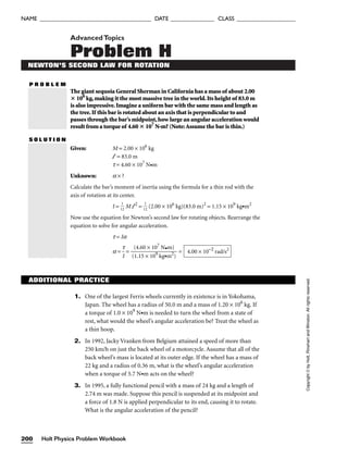 AdvancedTopics
Problem H
NEWTON’S SECOND LAW FOR ROTATION
P R O B L E M
The giant sequoia General Sherman in California has a mass of about 2.00
 106
kg,making it the most massive tree in the world.Its height of 83.0 m
is also impressive.Imagine a uniform bar with the same mass and length as
the tree.If this bar is rotated about an axis that is perpendicular to and
passes through the bar’s midpoint,how large an angular acceleration would
result from a torque of 4.60  107
N•m? (Note:Assume the bar is thin.)
S O L U T I O N
Given: M = 2.00 × 106
kg
l = 83.0 m
t = 4.60 × 107
N•m
Unknown: a × ?
Calculate the bar’s moment of inertia using the formula for a thin rod with the
axis of rotation at its center.
I = 
1
1
2
 M l 2
= 
1
1
2
 (2.00 × 106
kg)(83.0 m)2
= 1.15 × 109
kg•m2
Now use the equation for Newton’s second law for rotating objects. Rearrange the
equation to solve for angular acceleration.
t = Ia
a = 
t
I
 = 
(
(
1
4
.1
.6
5
0
×
×
1
1
0
0
9
7
k
N
g•
•
m
m
2
)
)
 = 4.00 × 10−2
rad/s2
ADDITIONAL PRACTICE
1. One of the largest Ferris wheels currently in existence is in Yokohama,
Japan. The wheel has a radius of 50.0 m and a mass of 1.20 × 106
kg. If
a torque of 1.0 × 109
N•m is needed to turn the wheel from a state of
rest, what would the wheel’s angular acceleration be? Treat the wheel as
a thin hoop.
2. In 1992, Jacky Vranken from Belgium attained a speed of more than
250 km/h on just the back wheel of a motorcycle. Assume that all of the
back wheel’s mass is located at its outer edge. If the wheel has a mass of
22 kg and a radius of 0.36 m, what is the wheel’s angular acceleration
when a torque of 5.7 N•m acts on the wheel?
3. In 1995, a fully functional pencil with a mass of 24 kg and a length of
2.74 m was made. Suppose this pencil is suspended at its midpoint and
a force of 1.8 N is applied perpendicular to its end, causing it to rotate.
What is the angular acceleration of the pencil?
Holt Physics Problem Workbook
200
NAME ______________________________________ DATE _______________ CLASS ____________________
Copyright
©
by
Holt,
Rinehart
and
Winston.
All
rights
reserved.
 