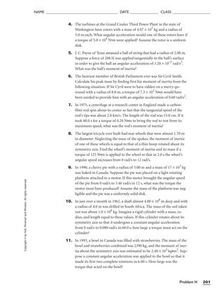 Problem H 201
NAME ______________________________________ DATE _______________ CLASS ____________________
Copyright
©
by
Holt,
Rinehart
and
Winston.
All
rights
reserved. 4. The turbines at the Grand Coulee Third Power Plant in the state of
Washington have rotors with a mass of 4.07 × 105
kg and a radius of
5.0 m each. What angular acceleration would one of these rotors have if
a torque of 5.0 × 104
N•m were applied? Assume the rotor is a uniform
disk.
5. J. C. Payne of Texas amassed a ball of string that had a radius of 2.00 m.
Suppose a force of 208 N was applied tangentially to the ball’s surface
in order to give the ball an angular acceleration of 3.20 × 10–2
rad/s2
.
What was the ball’s moment of inertia?
6. The heaviest member of British Parliament ever was Sir Cyril Smith.
Calculate his peak mass by finding first his moment of inertia from the
following situation. If Sir Cyril were to have ridden on a merry-go-
round with a radius of 8.0 m, a torque of 7.3 × 103
N•m would have
been needed to provide him with an angular acceleration of 0.60 rad/s2
.
7. In 1975, a centrifuge at a research center in England made a carbon-
fiber rod spin about its center so fast that the tangential speed of the
rod’s tips was about 2.0 km/s. The length of the rod was 15.0 cm. If it
took 80.0 s for a torque of 0.20 N•m to bring the rod to rest from its
maximum speed, what was the rod’s moment of inertia?
8. The largest tricycle ever built had rear wheels that were almost 1.70 m
in diameter. Neglecting the mass of the spokes, the moment of inertia
of one of these wheels is equal to that of a thin hoop rotated about its
symmetry axis. Find the wheel’s moment of inertia and its mass if a
torque of 125 N•m is applied to the wheel so that in 2.0 s the wheel’s
angular speed increases from 0 rad/s to 12 rad/s.
9. In 1990, a cherry pie with a radius of 3.00 m and a mass of 17 × 103
kg
was baked in Canada. Suppose the pie was placed on a light rotating
platform attached to a motor. If this motor brought the angular speed
of the pie from 0 rad/s to 3.46 rad/s in 12 s, what was the torque the
motor must have produced? Assume the mass of the platform was neg-
ligible and the pie was a uniformly solid disk.
10. In just over a month in 1962, a shaft almost 4.00 × 108
m deep and with
a radius of 4.0 m was drilled in South Africa. The mass of the soil taken
out was about 1.0 × 108
kg. Imagine a rigid cylinder with a mass, ra-
dius, and length equal to these values. If this cylinder rotates about its
symmetry axis so that it undergoes a constant angular acceleration
from 0 rad/s to 0.080 rad/s in 60.0 s, how large a torque must act on the
cylinder?
11. In 1993, a bowl in Canada was filled with strawberries. The mass of the
bowl and strawberries combined was 2390 kg, and the moment of iner-
tia about the symmetry axis was estimated to be 2.40 × 103
kg•m2
. Sup-
pose a constant angular acceleration was applied to the bowl so that it
made its first two complete rotations in 6.00 s. How large was the
torque that acted on the bowl?
 