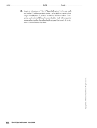 12. A steel ax with a mass of 7.0 × 103
kg and a length of 18.3 m was made
in Canada. If Paul Bunyan were to take a swing with such an ax, what
torque would he have to produce in order for the blade to have a tan-
gential acceleration of 25 m/s2
? Assume that the blade follows a circle
with a radius equal to the ax handle’s length and that nearly all of the
mass is concentrated in the blade.
Holt Physics Problem Workbook
202
NAME ______________________________________ DATE _______________ CLASS ____________________
Copyright
©
by
Holt,
Rinehart
and
Winston.
All
rights
reserved.
 