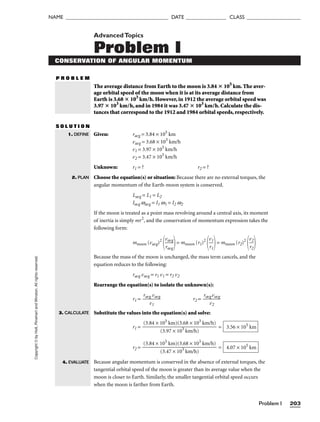 Problem I 203
NAME ______________________________________ DATE _______________ CLASS ____________________
Copyright
©
by
Holt,
Rinehart
and
Winston.
All
rights
reserved. AdvancedTopics
Problem I
CONSERVATION OF ANGULAR MOMENTUM
P R O B L E M
The average distance from Earth to the moon is 3.84  105
km. The aver-
age orbital speed of the moon when it is at its average distance from
Earth is 3.68  103
km/h. However, in 1912 the average orbital speed was
3.97  103
km/h, and in 1984 it was 3.47  103
km/h. Calculate the dis-
tances that correspond to the 1912 and 1984 orbital speeds, respectively.
S O L U T I O N
Given: ravg = 3.84 × 105
km
vavg = 3.68 × 103
km/h
v1 = 3.97 × 103
km/h
v2 = 3.47 × 103
km/h
Unknown: r1 = ? r2 = ?
Choose the equation(s) or situation: Because there are no external torques, the
angular momentum of the Earth-moon system is conserved.
Lavg = L1 = L2
Iavg wavg = I1 w1 = I2 w2
If the moon is treated as a point mass revolving around a central axis, its moment
of inertia is simply mr2
, and the conservation of momentum expression takes the
following form:
mmoon (vavg)2

v
ra
a
v
v
g
g

= mmoon (r1)2

v
r1
1

= mmoon (r2)2

v
r2
2


Because the mass of the moon is unchanged, the mass term cancels, and the
equation reduces to the following:
ravg vavg = r1 v1 = r2 v2
Rearrange the equation(s) to isolate the unknown(s):
r1 = 
ravg
v1
vavg
 r2 = 
ravg
v2
vavg

Substitute the values into the equation(s) and solve:
r1 = =
r2 = =
Because angular momentum is conserved in the absence of external torques, the
tangential orbital speed of the moon is greater than its average value when the
moon is closer to Earth. Similarly, the smaller tangential orbital speed occurs
when the moon is farther from Earth.
4.07 × 105
km
(3.84 × 105
km)(3.68 × 103
km/h)

(3.47 × 103
km/h)
3.56 × 105
km
(3.84 × 105
km)(3.68 × 103
km/h)

(3.97 × 103
km/h)
1. DEFINE
2. PLAN
3. CALCULATE
4. EVALUATE
 