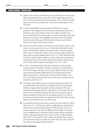 1. Encke’s comet revolves around the sun in a period of just over three years
(the shortest period of any comet). The closest it approaches the sun is
4.95 × 107
km, at which time its orbital speed is 2.54 × 105
km/h. At what
distance from the sun would Encke’s comet have a speed equal to 1.81 ×
105
km/h?
2. In 1981, Sammy Miller reached a speed of 399 km/h on a rocket-
powered ice sled. Suppose the sled, moving at its maximum speed, was
hooked to a post with a radius of 0.20 m by a light cord with an un-
known initial length. The rocket engine was then turned off, and the sled
began to circle the post with negligible resistance as the cord wrapped
around the post. If the speed of the sled after 20 turns was 456 km/h,
what was the length of the unwound cord?
3. Earth is not a perfect sphere, in part because of its rotation about its axis.
A point on the equator is in fact over 21 km farther from Earth’s center
than is the North pole. Suppose you model Earth as a solid clay sphere
with a mass of 25.0 kg and a radius of 15.0 cm. If you begin rotating the
sphere with a constant angular speed of 4.70 × 10–3
rad/s (about the same
as Earth’s), and the sphere continues to rotate without the application of
any external torques, what will the change in the sphere’s moment of in-
ertia be when the final angular speed equals 4.74 × 10–3
rad/s?
4. In 1971, a model plane built in the Soviet Union by Leonid Lipinsky
reached a speed of 395 km/h. The plane was held in a circular path by a
control line. Suppose the plane ran out of gas while moving at its maxi-
mum speed and Lipinsky pulled the line in to bring the plane home
while it continued in a circular path. If the line’s initial length is 1.20 ×
102
m and Lipinsky shortened the line by 0.80 m every second, what was
the plane’s speed after 32 s?
5. The longest spacewalk by a team of astronauts lasted more than 8 h. It
was performed in 1992 by three crew members from the space shuttle
Endeavour. Suppose that during the walk two astronauts with equal
masses held the opposite ends of a rope that was 10.0 m long. From the
point of view of the third astronaut, the other two astronauts rotated
about the midpoint of the rope with an angular speed of 1.26 rad/s. If
the astronauts shortened the rope equally from both ends, what was their
angular speed when the rope was 4.00 m long?
6. In a problem in the previous section, a cherry pie with a radius of 3.00 m
and a mass of 17 × 103
kg was rotated on a light platform. Suppose that
when the pie reached an angular speed of 3.46 rad/s there was no net
torque acting on it. Over time, the filling in the pie began to move out-
ward, changing the pie’s moment of inertia. Assume the pie acted like a
uniform, rigid, spinning disk with a mass of 16.80 × 103
kg combined
with a 0.20 × 103
kg particle. If the smaller mass shifted from a position
2.50 m from the center to one that was 3.00 m from the center, what was
the change in the angular speed of the pie?
ADDITIONAL PRACTICE
Holt Physics Problem Workbook
204
NAME ______________________________________ DATE _______________ CLASS ____________________
Copyright
©
by
Holt,
Rinehart
and
Winston.
All
rights
reserved.
 