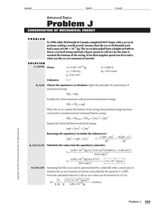 Problem J 205
NAME ______________________________________ DATE _______________ CLASS ____________________
Copyright
©
by
Holt,
Rinehart
and
Winston.
All
rights
reserved. AdvancedTopics
Problem J
CONSERVATION OF MECHANICAL ENERGY
P R O B L E M
In 1990, Eddy McDonald of Canada completed 8437 loops with a yo-yo in
an hour, setting a world record.Assume that the yo-yo McDonald used
had a mass of 6.00  10–2
kg.The yo-yo descended from a height of 0.600 m
down a vertical string and had a linear speed of 1.80 m/s by the time it
reached the bottom of the string. If its final angular speed was 82.6 rad/s,
what was the yo-yo’s moment of inertia?
S O L U T I O N
Given: m = 6.00 × 10−2
kg h = 0.600 m
vf = 1.80 m/s wf = 82.6 rad/s
g = 9.81 m/s2
Unknown: I = ?
Choose the equation(s) or situation: Apply the principle of conservation of
mechanical energy.
MEi = MEf
Initially, the system possesses only gravitational potential energy.
MEi = PEg = mgh
When the yo-yo reaches the bottom of the string, this potential energy has been
converted to translational and rotational kinetic energy.
MEf = KEtrans + KErot = 
1
2
mvf
2
+ 
1
2
Iwf
2
Equate the initial and final mechanical energy.
mgh = 
1
2
mvf
2
+ 
1
2
Iwf
2
Rearrange the equation(s) to isolate the unknown(s):

1
2
Iwf
2
= mgh – 
1
2
mvf
2
I = 
2 mgh
w
−
f
2
mvf
2
 = 
m(2g
w
h
f
−
2
vf
2
)

Substitute the values into the equation(s) and solve:
I =
I = =
Assuming that the yo-yo can be approximated by a solid disk with a central axis of
rotation, the yo-yo’s moment of inertia is described by the equation I = 
1
2
MR2
.
From the calculated value for I, the yo-yo’s radius can be found to be 5.0 cm.
R = 
M
2
I

=  = 0.050 m
(2)(7.6 × 10−5
kg•m2
)

6.00 × 10−2
kg
7.6 × 10−5
kg•m2
(6.00 × 10−2
kg)(8.6 m2
/s2
)

(82.6 rad/s)2
(6.00 × 10−2
kg)[(2) (9.81 m/s2
)(0.600 m) − (1.80 m/s)2
]

(82.6 rad/s)2
1. DEFINE
2. PLAN
3. CALCULATE
4. EVALUATE
 