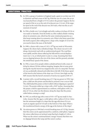 1. In 1993, a group of students in England made a giant yo-yo that was 10 ft
in diameter and had a mass of 407 kg. With the use of a crane, the yo-yo
was launched from a height of 57.0 m above the ground. Suppose the lin-
ear speed of the yo-yo at the end of its descent was 12.4 m/s. If the angu-
lar speed at the end of the descent was 28.0 rad/s, what was the yo-yo’s
moment of inertia?
2. In 1994, a bottle over 3 m in height and with a radius at its base of 0.56 m
was made in Australia. Treat the bottle as a thin-walled cylinder rotating
about its symmetry axis, which has the same rotational properties as a
thin hoop rotating about its symmetry axis. What is the linear speed that
the bottle acquires after rolling down a slope with a height of 5.0 m? Do
you need to know the mass of the bottle?
3. In 1988, a cheese with a mass of 1.82 × 104
kg was made in Wisconsin.
Suppose the cheese had a cylindrical shape. The cheese was set to roll
along a horizontal road with an undetermined speed. The road then
went uphill, and the cheese rolled up the hill until its vertical displace-
ment was 1.2 m, at which point it came to a stop. Assuming that there
was no slipping between the rim of the cheese and the ground, calculate
the initial linear speed of the cheese.
4. In 1982, a team of ten people rolled a cylindrical barrel with a mass of
64 kg for almost 250 km without stopping. Imagine that at some point
during the trip the barrel was stopped at the crest of a steep hill. The bar-
rel was accidentally released and rolled down the hill. If the linear speed
of the barrel at the bottom of the slope was 12.0 m/s, how high was the
hill? Assume that the barrel’s moment of inertia was equal to 0.80 mr 2
.
5. A potato with a record-breaking mass of 3.5 kg was grown in 1994. Sup-
pose a child saw this potato and decided to pretend it was a soccer ball.
The child kicked the potato so that it rolled without slipping at a speed of
5.4 m/s. The potato rolled up a slope with a 30.0° incline. Assuming that
the potato could be approximated as a uniform, solid sphere with a ra-
dius of 7.0 cm, what was the distance along the slope that the potato
rolled before coming to a stop?
6. In 1992, an artificial egg with a mass of 4.8 × 103
kg was made in Aus-
tralia. Assume that the egg is a solid sphere with a radius of 2.0 m. Calcu-
late the minimum height of a slope that the egg rolls down if it is to
reach an angular speed of 5.0 rad/s at the bottom of the slope. What is
the translational kinetic energy of the egg at the bottom of the slope?
7. An onion grown in 1994 had a record-breaking mass of 5.55 kg. Assume
that this onion can be approximated by a uniform, solid sphere. Suppose
the onion rolled down an inclined ramp that had a height of 1.40 m.
What was the onion’s rotational kinetic energy? Assume that there was
no slippage between the ramp and the onion’s surface.
ADDITIONAL PRACTICE
Holt Physics Problem Workbook
206
NAME ______________________________________ DATE _______________ CLASS ____________________
Copyright
©
by
Holt,
Rinehart
and
Winston.
All
rights
reserved.
 