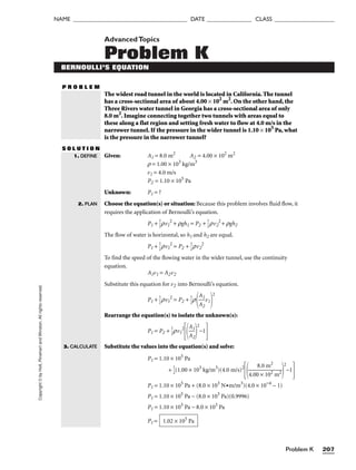 Problem K 207
NAME ______________________________________ DATE _______________ CLASS ____________________
Copyright
©
by
Holt,
Rinehart
and
Winston.
All
rights
reserved. AdvancedTopics
Problem K
BERNOULLI’S EQUATION
P R O B L E M
The widest road tunnel in the world is located in California. The tunnel
has a cross-sectional area of about 4.00 × 102
m2
. On the other hand, the
Three Rivers water tunnel in Georgia has a cross-sectional area of only
8.0 m2
. Imagine connecting together two tunnels with areas equal to
these along a flat region and setting fresh water to flow at 4.0 m/s in the
narrower tunnel. If the pressure in the wider tunnel is 1.10 × 105
Pa, what
is the pressure in the narrower tunnel?
S O L U T I O N
1. DEFINE
2. PLAN
Given: A1 = 8.0 m2
A2 = 4.00 × 102
m2
r = 1.00 × 103
kg/m3
v1 = 4.0 m/s
P2 = 1.10 × 105
Pa
Unknown: P1 = ?
Choose the equation(s) or situation: Because this problem involves fluid flow, it
requires the application of Bernoulli’s equation.
P1 + 
1
2
rv1
2
+ rgh1 = P2 + 
1
2
rv2
2
+ rgh2
The flow of water is horizontal, so h1 and h2 are equal.
P1 + 
1
2
rv1
2
= P2 + 
1
2
rv2
2
To find the speed of the flowing water in the wider tunnel, use the continuity
equation.
A1v1 = A2v2
Substitute this equation for v2 into Bernoulli’s equation.
P1 + 
1
2
rv1
2
= P2 + 
1
2
r

A
A
1
2
v1
2
Rearrange the equation(s) to isolate the unknown(s):
P1 = P2 + 
1
2
rv1
2

A
A
1
2


2
−1

Substitute the values into the equation(s) and solve:
P1 = 1.10 × 105
Pa
+ 
1
2
(1.00 × 103
kg/m3
)(4.0 m/s)2

4.00
8.
×
0
1
m
02
2
m2


2
−1

P1 = 1.10 × 105
Pa + (8.0 × 103
N•m/m3
)(4.0 × 10−4
− 1)
P1 = 1.10 × 105
Pa − (8.0 × 103
Pa)(0.9996)
P1 = 1.10 × 105
Pa − 8.0 × 103
Pa
P1 = 1.02 × 105
Pa
3. CALCULATE
 