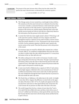 Holt Physics Problem Workbook
208
NAME ______________________________________ DATE _______________ CLASS ____________________
Copyright
©
by
Holt,
Rinehart
and
Winston.
All
rights
reserved.
4. EVALUATE
ADDITIONAL PRACTICE
1. The Chicago system of sewer tunnels has a total length of about 200 km.
The tunnels are all at the same level and vary in diameter from less than
3 m to 10 m. Consider a connection between a wide tunnel and a narrow
tunnel. The pressure in the wide tunnel is 12 percent greater than the
pressure in the narrow one, and the speeds of flowing water in the wide
and the narrow tunnels are 0.60 m/s and 4.80 m/s, respectively. Based on
this information, find the pressure in the wide tunnel.
2. A certain New York City water-supply tunnel is almost 170 km long, is all
at the same level, and has a diameter of 4.10 m. Suppose water flows
through the tunnel at a speed of 3.0 m/s until it reaches a narrow section
where the tunnel’s diameter is 2.70 m. The pressure in the narrow section
is 82 kPa. Use the continuity equation to find the water’s speed in the
narrow section of the tunnel. Then find the pressure in the wide portion
of the tunnel.
3. An enormous open vat owned by a British cider company has a volume
of nearly 7000 m3
. If a small hole is drilled halfway down the side of this
vat when it is full of cider, the cider will hit the ground 19.7 m away from
the bottom of the vat. How tall is the vat?
4. The tallest cooling tower in the world is in Germany. Consider a water
pipe coming down from the top of the tower. The pipe is punctured near
the bottom, which causes the water to flow from the puncture hole with
a speed of 59 m/s. How high is the tower? Assume the pressure inside the
pipe is equal to the pressure outside the pipe.
5. A water tower built in Oklahoma has a capacity of 1893 m3
and is about
66.0 m high. Suppose a little hole with a cross-sectional area of 10.0 cm2
is drilled near the bottom of the tower’s water tank. At what speed does
the water initially flow through the hole? Assume that the air pressure in-
side and outside the tank is the same.
6. The Nurek Dam, in Tajikistan, is the tallest dam in the world—its height
is more than 300 m. Suppose the difference in water levels on the oppo-
site sides of the dam is 3.00 × 102
m. If a small crack appears in the dam
near the lower water level, at what speed will the water stream leave the
crack? Assume the air pressure on either side of the dam is the same.
7. The world’s largest litter bin has a volume of more than 40 m3
and is
6.0 m tall. If this bin is filled with water and then a hole with an area of
0.16 cm2
is drilled near the bottom, at what speed will the water leave the
bin? Assume that the water level in the bin drops slowly and that the bin
is open to the air.
The pressure of the water increases when it flows into the wider tunnel. The
speed of the water’s flow decreases, as indicated by the continuity equation.
v2 = (4.0 m/s)(8/400) = 8 × 10−2
m/s
 