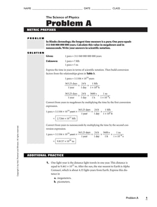 Copyright
©
by
Holt,
Rinehart
and
Winston.
All
rights
reserved.
Problem A 1
NAME ______________________________________ DATE _______________ CLASS ____________________
The Science of Physics
Problem A
METRIC PREFIXES
P R O B L E M
In Hindu chronology, the longest time measure is a para. One para equals
311 040 000 000 000 years. Calculate this value in megahours and in
nanoseconds.Write your answers in scientific notation.
S O L U T I O N
Given: 1 para = 311 040 000 000 000 years
Unknown: 1 para = ? Mh
1 para = ? ns
Express the time in years in terms of scientific notation. Then build conversion
factors from the relationships given in Table 3.
1 para = 3.1104 × 1014
years

365
1
.2
y
5
ea
d
r
ays
 × 
1
24
da
h
y
 × 
1 ×
1 M
10
h
6 h


365
1
.2
y
5
ea
d
r
ays
 × 
1
24
da
h
y
 × 
36
1
0
h
0 s
 × 
1 ×
1
1
n
0
s
−9s

Convert from years to megahours by multiplying the time by the first conversion
expression.
1 para = 3.1104 × 1014
years × 
365
1
.2
y
5
ea
d
r
ays
 × 
1
24
da
h
y
 × 
1 ×
1 M
10
h
6 h

=
Convert from years to nanoseconds by multiplying the time by the second con-
version expression.
1 para = 3.1104 × 1014
years × 
365
1
.2
y
5
ea
d
r
ays
 × 
1
24
da
h
y
 × 
36
1
0
h
0 s
 × 
1 ×
1
1
n
0
s
−9 s

= 9.8157 × 1030
ns
2.7266 × 1012
Mh
ADDITIONAL PRACTICE
1. One light-year is the distance light travels in one year. This distance is
equal to 9.461 × 1015
m. After the sun, the star nearest to Earth is Alpha
Centauri, which is about 4.35 light-years from Earth. Express this dis-
tance in
a. megameters.
b. picometers.
 