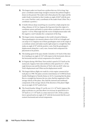 Holt Physics Problem Workbook
20
NAME ______________________________________ DATE _______________ CLASS ____________________
Copyright
©
by
Holt,
Rinehart
and
Winston.
Allrights
reserved.
2. The longest snake ever found was a python that was 10.0 m long. Sup-
pose a coordinate system large enough to measure the python’s length is
drawn on the ground. The snake’s tail is then placed at the origin and the
snake’s body is stretched so that it makes an angle of 60.0° with the posi-
tive x-axis. Find the x and y coordinates of the snake’s head. (Hint: The y-
coordinate is positive.)
3. A South-African sharp-nosed frog set a record for a triple jump by trav-
eling a distance of 10.3 m. Suppose the frog starts from the origin of a
coordinate system and lands at a point whose coordinate on the y-axis is
equal to −6.10 m. What angle does the vector of displacement make with
the negative y-axis? Calculate the x component of the frog.
4. The largest variety of grasshopper in the world is found in Malaysia.
These grasshoppers can measure almost a foot (0.305 m) in length and
can jump 4.5 m. Suppose one of these grasshoppers starts at the origin of
a coordinate system and makes exactly eight jumps in a straight line that
makes an angle of 35° with the positive x-axis. Find the grasshopper’s
displacements along the x- and y-axes. Assume both component dis-
placements to be positive.
5. The landing speed of the space shuttle Columbia is 347 km/h. If the shut-
tle is landing at an angle of 15.0° with respect to the horizontal, what are
the horizontal and the vertical components of its velocity?
6. In Virginia during 1994 Elmer Trett reached a speed of 372 km/h on his
motorcycle. Suppose Trett rode northwest at this speed for 8.7 s. If the
angle between east and the direction of Trett’s ride was 60.0°, what was
Trett’s displacement east? What was his displacement north?
7. The longest delivery flight ever made by a twin-engine commercial jet
took place in 1990. The plane covered a total distance of 14 890 km from
Seattle, Washington to Nairobi, Kenya in 18.5 h. Assuming that the plane
flew in a straight line between the two cities, find the magnitude of the
average velocity of the plane. Also, find the eastward and southward
components of the average velocity if the direction of the plane’s flight
was at an angle of 25.0° south of east.
8. The French bomber Mirage IV can fly over 2.3 × 103
km/h. Suppose this
plane accelerates at a rate that allows it to increase its speed from 6.0 ×
102
km/h to 2.3 × 103
km/h. in a time interval of 120 s. If this accelera-
tion is upward and at an angle of 35° with the horizontal, find the accel-
eration’s horizontal and vertical components.
 