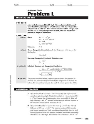 Problem L 209
NAME ______________________________________ DATE _______________ CLASS ____________________
Copyright
©
by
Holt,
Rinehart
and
Winston.
All
rights
reserved. AdvancedTopics
Problem L
THE IDEAL GAS LAW
P R O B L E M
A hot-air balloon named Double Eagle V traveled a record distance of
more than 8000 km from Japan to California in 1981. The volume of the
balloon was 1.13  104
m3
. If the balloon contained 2.84  1029
gas parti-
cles that had an average temperature of 355 K, what was the absolute
pressure of the gas in the balloon?
S O L U T I O N
Given: V = 1.13 × 104
m3
N = 2.84 × 1029
particles
T = 355 K
kB = 1.38 × 10−23
J/K
Unknown: P = ?
Choose the equation(s) or situation: To find the pressure of the gas, use the
ideal gas law.
PV = NkBT
Rearrange the equation(s) to isolate the unknown(s):
P = 
Nk
V
BT

Substitute the values into the equation(s) and solve:
P =
P =
The pressure inside the balloon is about 20 percent greater than standard air
pressure. This pressure corresponds to the higher temperature of the air in the
balloon. The hot air’s temperature is also nearly 20 percent greater than 300 K.
1.23 × 105
Pa
(2.84 × 1029
particles)(1.38 × 10−23
J/K)(355 K)

1.13 × 104
m3
1. DEFINE
2. PLAN
3. CALCULATE
4. EVALUATE
ADDITIONAL PRACTICE
1. The official altitude record for a balloon was set in 1961 by two Ameri-
can officers piloting a high-altitude helium balloon with a volume of 3.4
× 105
m3
. Assume that the temperature of the gas was 280 K. If the bal-
loon contained 1.4 × 1030
atoms of helium, find the absolute pressure in
the balloon at the maximum altitude of 35 km.
2. The estimated number of locusts that made up a swarm that infested
Nebraska in 1874 was 1.2 × 1013
. This number was about 7000 times the
total human population of Earth back then and about 2000 times the total
human population today. It is, however, only a few billionths of the number
of molecules in a liter of gas. If a container with a volume of 1.0 × 10−3
m3
 