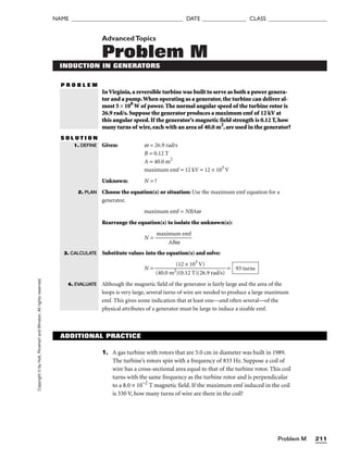 Problem M 211
NAME ______________________________________ DATE _______________ CLASS ____________________
Copyright
©
by
Holt,
Rinehart
and
Winston.
All
rights
reserved. AdvancedTopics
Problem M
INDUCTION IN GENERATORS
P R O B L E M
InVirginia,a reversible turbine was built to serve as both a power genera-
tor and a pump.When operating as a generator,the turbine can deliver al-
most 5 × 108
W of power.The normal angular speed of the turbine rotor is
26.9 rad/s.Suppose the generator produces a maximum emf of 12 kV at
this angular speed.If the generator’s magnetic field strength is 0.12 T,how
many turns of wire,each with an area of 40.0 m2
,are used in the generator?
S O L U T I O N
Given: w = 26.9 rad/s
B = 0.12 T
A = 40.0 m2
maximum emf = 12 kV = 12 × 103
V
Unknown: N = ?
Choose the equation(s) or situation: Use the maximum emf equation for a
generator.
maximum emf = NBAw
Rearrange the equation(s) to isolate the unknown(s):
N = 
maxim
AB
u
w
m emf

Substitute values into the equation(s) and solve:
N = =
Although the magnetic field of the generator is fairly large and the area of the
loops is very large, several turns of wire are needed to produce a large maximum
emf. This gives some indication that at least one—and often several—of the
physical attributes of a generator must be large to induce a sizable emf.
93 turns
(12 × 103
V)

(40.0 m2)(0.12 T)(26.9 rad/s)
1. DEFINE
2. PLAN
3. CALCULATE
4. EVALUATE
ADDITIONAL PRACTICE
1. A gas turbine with rotors that are 5.0 cm in diameter was built in 1989.
The turbine’s rotors spin with a frequency of 833 Hz. Suppose a coil of
wire has a cross-sectional area equal to that of the turbine rotor. This coil
turns with the same frequency as the turbine rotor and is perpendicular
to a 8.0 × 10−2
T magnetic field. If the maximum emf induced in the coil
is 330 V, how many turns of wire are there in the coil?
 