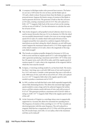 Holt Physics Problem Workbook
212
NAME ______________________________________ DATE _______________ CLASS ____________________
2. A company in Michigan makes solar-powered lawn mowers. The batter-
ies can run a 3 kW motor for over an hour, and the blades spin at
335 rad/s, which is about 30 percent faster than the blades on a gasoline-
powered mower. Suppose the kinetic energy of rotation of the blades is
used to generate electricity. The generator is built so that the coil turns
at 335 rad/s, creating a maximum emf of 214 V. The coil is placed in a
8.00 × 10−2
T magnetic field. Each of the turns of wire on the rotating
coil has an area of 0.400 m2
. Use this information to calculate the num-
ber of turns of wire.
3. Tom Archer designed a self-propelled vertical Catherine wheel (its rim is
used to mount fireworks) that was 19.3 m in diameter. In 1994, the wheel
was successfully demonstrated. It made a few turns at an average angular
speed of 0.52 rad/s. If a similar wheel with exactly 40 turns of wire
wrapped around the rim is placed in a uniform magnetic field and ro-
tated about an axis that is along the wheel’s diameter, an emf will be gen-
erated. Suppose the maximum induced emf is 2.5 V. If the angular speed
of the wheel’s rotation is 0.52 rad/s, what is the magnitude of the mag-
netic field strength?
4. The Garuda, an airplane propeller designed in Germany in 1919, was
6.90 m across and had an angular speed of 57.1 rad/s during flight. Con-
sider a generator producing a maximum emf of 8.00 × 103
V. If the rotor
has 236 square turns, each with 6.90 m sides, and if the angular speed of
rotation equals 57.1 rad/s, what is the magnitude of the magnetic field in
which the rotor must be turned?
5. In Japan, a 5 mm long working model of a car has been built. The motor,
less than 1 mm long, uses a coil with 1000 turns of wire and is powered
by a 3.0 V emf source. Consider a mini-generator that uses a coil with ex-
actly 1000 turns of wire, each with an area of 8.0 cm2
. If the coil is placed
in a 2.4 × 10−3
T magnetic field, what is the angular speed in rad/s
needed to produce a maximum emf of 3.0 V?
6. In 1995, a turbine was built that had a rotor shaft suspended magnetically,
almost fully eliminating friction. This allows the extremely high angular
speeds needed to create a large emf to be achieved. Suppose the turbine
turns a coil that contains exactly 640 turns of wire, each with an area of
0.127 m2
. This generator produces a maximum emf of 24.6 kV while ro-
tating in a 8.00 × 10−2
T magnetic field. What is the angular speed in rad/s
of the coil?
7. At the University of Virginia is a centrifuge whose rotor is magnetically
supported in a vacuum; this allows for extremely low retarding forces.
The frequency of rotation of this centrifuge is 1.0 × 103
Hz. Consider an
electrical generator with this same frequency. The coil is placed in a
magnetic field that has a magnitude of 0.22 T. If the coil of the generator
has 250 circular loops, each with a 12 cm radius, what is the maximum
emf that can be induced?
Copyright
©
by
Holt,
Rinehart
and
Winston.
All
rights
reserved.
 