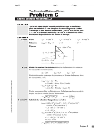 Problem C 21
NAME ______________________________________ DATE _______________ CLASS ____________________
Copyright
©
by
Holt,
Rinehart
and
Winston.
Allrights
reserved.
P R O B L E M
Two-Dimensional Motion andVectors
Problem C
ADDING VECTORS ALGEBRAICALLY
The record for the longest nonstop closed-circuit flight by a model air-
plane was set in Italy in 1986. The plane flew a total distance of 1239 km.
Assume that at some point the plane traveled 1.25 × 103
m to the east, then
1.25 × 103
m to the north, and finally 1.00 × 103
m to the southeast. Calcu-
late the total displacement for this portion of the flight.
S O L U T I O N
Given: d1 = 1.25 × 103
m d2 = 1.25 × 103
m d3 = 1.00 × 103
m
Unknown: ∆xtot = ? ∆ytot = ? d = ? q = ?
Diagram:
1. DEFINE
2. PLAN
d3 = 1.00 × 103 m
d2 = 1.25 × 103 m
d1 = 1.25 × 103 m
∆xtot
∆ytot
dtot
45.0°
N
3. CALCULATE
Choose the equation(s) or situation: Orient the displacements with respect to
the x-axis of the coordinate system.
q1 = 0.00° q2 = 90.0° q3 = −45.0°
Use this information to calculate the components of the total displacement along
the x-axis and the y-axis.
∆xtot = ∆x1 + ∆x2 + ∆x3
= d1(cos q1) + d2(cos q2) + d3(cos q3)
∆ytot = ∆y1 + ∆y2 + ∆y3
= d1(sin q1) + d2(sin q2) + d3(sin q3)
Use the components of the total displacement, the Pythagorean theorem, and the
tangent function to calculate the total displacement.
d =

(∆
xt
ot
)2
 +
 (
∆
yt
ot
)2
 q = tan−1
 
Substitute the values into the equation(s) and solve:
∆xtot = (1.25 × 103
m)(cos 0°) + (1.25 × 103
m)(cos 90.0°)
+(1.00 × 103
m)[cos (−45.0°)]
= 1.25 × 103
m + 7.07 × 102
m
= 1.96 × 103
m
∆ytot = (1.25 × 103
m)(sin 0°) + (1.25 × 103
m)(sin 90.0°)
+(1.00 × 103
m)[sin (−45.0°)]
= 1.25 × 103
m + 7.07 × 102
m
= 0.543 × 103
m
d =

(1
.9
6
×
 1
03
 m
)2
 +
 (
0.
54
3
×
 1
03
 m
)2

∆ytot

∆xtot
 