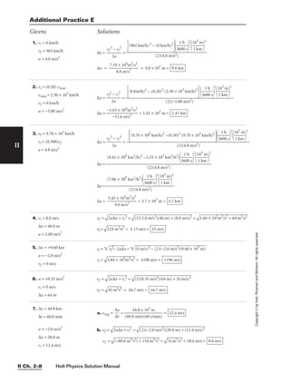 Holt Physics Solution Manual
II Ch. 2–8
II
Copyright
©
by
Holt,
Rinehart
and
Winston.
All
rights
reserved.
1. vi = 0 km/h
vf = 965 km/h
a = 4.0 m/s2
∆x = 
vf
2
2
−
a
vi
2
 =
∆x = 
7.19
8
×
.0
1
m
04
/
m
s2
2
/s2
 = 9.0 × 103
m = 9.0 km
(965 km/h)2
− (0 km/h)2

36
1
0
h
0 s


2

1
1
0
k
3
m
m


2

(2)(4.0 m/s2)
2. vi = (0.20) vmax
vmax = 2.30 × 103
km/h
vf = 0 km/h
a = −5.80 m/s2
∆x = 
vf
2
2
−
a
vi
2
 =
∆x = 
−1.6
−
3
11
×
.6
1
m
04
/
m
s2
2
/s2
 = 1.41 × 103
m = 1.41 km
(0 km/h)2
− (0.20)2
(2.30 × 103
km/h)2

36
1
0
h
0 s


2

1
1
0
k
3
m
m


2

(2)(−5.80 m/s2)
3. vf = 9.70 × 102
km/h
vi = (0.500)vf
a = 4.8 m/s2
∆x = 
vf
2
2
−
a
vi
2
 =
∆x =
∆x =
∆x = = 5.7 × 103
m = 5.7 km
5.45 × 104
m2
/s2

9.6 m/s2
(7.06 × 105
km2
/h2
)

36
1
0
h
0 s


2

1
1
0
k
3
m
m


2

(2)(4.8 m/s2)
(9.41 × 105
km2
/h)2
−2.35 × 105
km2
/h2
)

36
1
0
h
0 s


2

1
1
0
k
3
m
m


2

(2)(4.8 m/s2)
(9.70 × 102
km/h)2
−(0.50)2
(9.70 × 102
km/h)2

36
1
0
h
0 s


2

1
1
0
k
3
m
m


2

(2)(4.8 m/s2)
Additional Practice E
Givens Solutions
4. vi = 8.0 m/s
∆x = 40.0 m
a = 2.00 m/s2
vf =

2a
∆
x
 +
 v
i
2
 =

(2
)(
2.
0
m
/s
2
)
(4
0.
m
)
+
 (
8.
0
m
/s
)2
 =

1.
60
 ×
 1
02
m
2
/
s2
 +
 6
4
m
2
/
s2

vf =

22
4
m
2
/
s2
 = ± 15 m/s = 15 m/s
5. ∆x = +9.60 km
a = −2.0 m/s2
vf = 0 m/s
vi = vf
2
−
 2
a∆
x
 = (0
 m
/s
)2
 −
 (
2)
(−
2.
0
m
/s
2
)
(9
.6
0
×
 1
03
 m
)

vi =

3.
84
 ×
 1
04
m
2
/
s2
 = ±196 m/s = +196 m/s
7. ∆x = 44.8 km
∆t = 60.0 min
a = −2.0 m/s2
∆x = 20.0 m
vi = 12.4 m/s
a. vavg = 
∆
∆
x
t
 = =
b. vf =

2a
∆
x
+
 v
i
2
 =

(2
)(
−
2.
0
m
/s
2)
(2
0.
0
m
)
+
 (
12
.4
 m
/s
)2

vf =

(−
80
.0
 m
2/
s2
)
+
 1
54
 m
2/
s2
 =

74
 m
2
/
s2
 = ±8.6 m/s = 8.6 m/s
12.4 m/s
44.8 × 103
m

(60.0 min)(60 s/min)
6. a = +0.35 m/s2
vi = 0 m/s
∆x = 64 m
vf =

2a
∆
x
 +
 v
i
2
 =

(2
)(
0.
35
 m
/s
2
)
(6
4
m
)
+
 (
0
m
/s
)2

vf =

45
 m
2s
2
 = ±6.7 m/s = +6.7 m/s
 