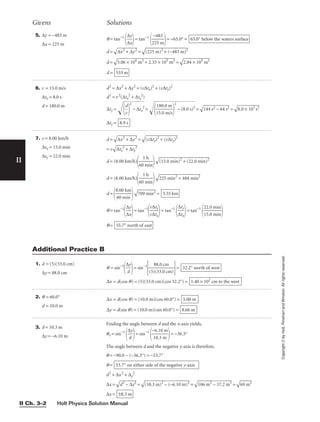 Holt Physics Solution Manual
II Ch. 3–2
Givens Solutions
5. ∆y = −483 m
∆x = 225 m
q = tan−1

∆
∆
x
y

= tan−1

2
−
2
4
5
8
m
3

= −65.0° =
d =

∆
x
2
+
 ∆
y
2
 =

(2
25
 m
)2
 +
 (
−
48
3
m
)2

d =

5.
06
 ×
 1
04
 m
2
+
 2
.3
3
×
 1
05
 m
2
 =

2.
84
 ×
 1
05
 m
2

d = 533 m
65.0° below the waters surface
6. v = 15.0 m/s
∆tx = 8.0 s
d = 180.0 m
d2
= ∆x2
+ ∆y2
= (v∆tx)2
+ (v∆ty)2
d2
= v2
(∆tx
2
+ ∆ty
2
)
∆ty = 
d
v



2
−
∆
tx
2
= 
1
1
5
8
.
0
0
.
0
m
m
/
s



2
−
(
8.
0
s)
2
=

14
4
s2
 −
 6
4
s2
 =

8.
0
×
 1
01
s
2

∆ty = 8.9 s
7. v = 8.00 km/h
∆tx = 15.0 min
∆ty = 22.0 min
d =

∆
x
2
+
 ∆
y
2
 =

(v
∆
tx
)2
 +
 (
v∆
ty
)2

= v

∆
tx
2
+
 ∆
ty
2

d = (8.00 km/h)

60
1
m
h
in



(1
5.
0
m
in
)2
 +
 (
22
.0
 m
in
)2

d = (8.00 km/h)

60
1
m
h
in



22
5
m
in
2
+
 4
84
 m
in
2

d =

8
6
.
0
00
m
k
i
m
n



70
9
m
in
2
 =
q = tan−1

∆
∆
x
y

= tan−1

v
v
∆
∆
t
t
x
y

= tan−1

∆
∆
t
t
x
y

= tan−1

2
1
2
5
.
.
0
0
m
m
i
i
n
n


q = 55.7° north of east
3.55 km
1. d = (5)(33.0 cm)
∆y = 88.0 cm
q = sin−1

∆
d
y

= sin−1

(5)
8
(
8
3
.
3
0
.0
cm
cm)

=
∆x = d(cos q) = (5)(33.0 cm)(cos 32.2°) = 1.40 × 102
cm to the west
32.2° north of west
2. q = 60.0°
d = 10.0 m
∆x = d(cos q) = (10.0 m)(cos 60.0°) =
∆y = d(sin q) = (10.0 m)(sin 60.0°) = 8.66 m
5.00 m
3. d = 10.3 m
∆y = −6.10 m
Finding the angle between d and the x-axis yields,
q1 = sin−1

∆
d
y

= sin−1

−
1
6
0
.
.
1
3
0
m
m

= −36.3°
The angle between d and the negative y-axis is therefore,
q = −90.0 − (−36.3°) = −53.7°
q =
d2
+ ∆x2
+ ∆y
2
∆x =

d
2
−
 ∆
y2
 =

(1
0.
3
m
)2
 −
 (
−
6.
10
 m
)

2
=

10
6
m
2
−
 3
7.
2
m
2
 =

69
 m
2

∆x = ±8.3 m
53.7° on either side of the negative y-axis
Additional Practice B
II
Copyright
©
by
Holt,
Rinehart
and
Winston.
All
rights
reserved.
 