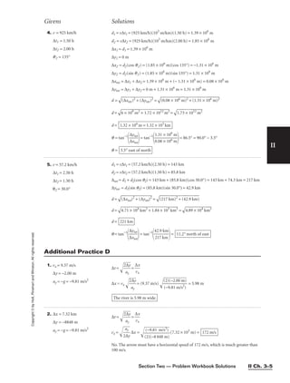 Section Two — Problem Workbook Solutions II Ch. 3–5
II
Copyright
©
by
Holt,
Rinehart
and
Winston.
All
rights
reserved.
5. v = 57.2 km/h
∆t1 = 2.50 h
∆t2 = 1.50 h
θ2 = 30.0°
d1 = v∆t1 = (57.2 km/h)(2.50 h) = 143 km
d2 = v∆t2 = (57.2 km/h)(1.50 h) = 85.8 km
∆tot = d1 + d2(cos q2) = 143 km + (85.8 km)(cos 30.0°) = 143 km + 74.3 km = 217 km
∆ytot = d2(sin q2) = (85.8 km)(sin 30.0°) = 42.9 km
d =

(∆
xt
ot
)2
 +
 (
∆
yt
ot
)2
 =

(2
17
 k
m
)2
 +
 (
42
.9
 k
m
)

d =

4.
71
 ×
 1
04
 k
m
2
+
 1
.8
4
×
 1
03
 k
m
2
 =

4.
89
 ×
 1
04
 k
m
2

d =
q = tan−1

∆
∆
x
yt
t
o
o
t
t

= tan−1

4
2
2
1
.
7
9
k
k
m
m

= 11.2° north of east
221 km
1. vx = 9.37 m/s
∆y = −2.00 m
ay = −g = −9.81 m/s2
∆t = 
2
a
∆
y
y

= 
∆
vx
x

∆x = vx 
2
a
∆
y
y

= (9.37 m/s) 
(
(
2
−
)
9
(
.
−
8
2
1

.0
m
0
/
m
s2
)
)

 = 5.98 m
The river is 5.98 m wide.
4. v = 925 km/h
∆t1 = 1.50 h
∆t2 = 2.00 h
q2 = 135°
d1 = v∆t1 = (925 km/h)(103
m/km)(1.50 h) = 1.39 × 106
m
d2 = v∆t2 = (925 km/h)(103
m/km)(2.00 h) = 1.85 × 106
m
∆x1 = d1 = 1.39 × 106
m
∆y1 = 0 m
∆x2 = d2(cos q2) = (1.85 × 106
m)(cos 135°) = −1.31 × 106
m
∆y2 = d2(sin q2) = (1.85 × 106
m)(sin 135°) = 1.31 × 106
m
∆xtot = ∆x1 + ∆x2 = 1.39 × 106
m + (− 1.31 × 106
m) = 0.08 × 106
m
∆ytot = ∆y1 + ∆y2 = 0 m + 1.31 × 106
m = 1.31 × 106
m
d =

(∆
xt
ot
)2
 +
 (
∆
yt
ot
)2
 =

(0
.0
8
×
 1
06
 m
)2
 +
 (
1.
31
 ×
 1
06
 m
)2

d =

6
×
 1
09
 m
2
+
 1
.7
2
×
 1
01
2
m
2
=

1.
73
 ×
 1
01
2
m
2

d =
q = tan−1

∆
∆
x
yt
t
o
o
t
t

= tan−1

1
0
.
.
3
0
1
8
×
×
1
1
0
0
6
6
m
m

= 86.5° = 90.0° − 3.5°
q = 3.5° east of north
1.32 × 106
m = 1.32 × 103
km
Givens Solutions
Additional Practice D
2. ∆x = 7.32 km
∆y = −8848 m
ay = −g = −9.81 m/s2
∆t = 
2
a
∆
y
y

= 
∆
vx
x

vx = 
2
a
∆
y
y

∆x =

(
(
2
−
)
9
(−
.8
8
1
8
m
48
/s
m
2
)
)

(7.32 × 103
m) =
No. The arrow must have a horizontal speed of 172 m/s, which is much greater than
100 m/s.
172 m/s
 