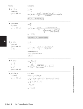 Holt Physics Solution Manual
II Ch. 3–6
II
Copyright
©
by
Holt,
Rinehart
and
Winston.
All
rights
reserved.
4. vx = 372 km/h
∆x = 40.0 m
ay = −g = −9.81 m/s2
∆t = 
∆
vx
x

∆y = 
1
2
ay (∆t)2
= 
ay
2
(
v
∆
x
x
2
)2
 =
∆y = −0.735 m
The ramp is 0.735 m above the ground.
(−9.81 m/s2
)(40.0 m)2

(2)
(372 km/h)

36
1
0
h
0 s


1
1
0
k
3
m
m


2
5. ∆x = 25 m
vx = 15 m/s
ay = −g = −9.81 m/s2
h = 25 m
∆t = 
∆
vx
x

∆y = 
1
2
ay (∆t)2
= 
ay
2
(
v
∆
x
x
2
)2
 =
∆y = h − h′ = −14 m
h′ = h − ∆y = 25 m − (−14 m)
= 39 m
(−9.81 m/s2
)(25 m)2

(2)(15 m/s)2
6. l = 420 m
∆y =
∆x = l
ay = −g = −9.81 m/s2
−l

2
7. ∆y = −2.45 m
v = 12.0 m/s
ay = −g = −9.81 m/s2
vy
2
= 2ay∆y
v2
= vx
2
+ vy
2
= vx
2
+ 2ay∆y
vx =

v2 − 2a
y∆y
 =

(12.0 m
/s)2
− (
2)(−9.8
1 m/s2
)(−2.45
 m)

vx =

14
4
m
2
/
s2
 −
 4
8.
1
m
2
/
s2

=

96
 m
2
/
s2

vx = 9.8 m/s
3. ∆x = 471 m
vi = 80.0 m/s
ay = −g = −9.81 m/s2
∆t = 
∆
vx
x

∆y = 
1
2
ay (∆t)2
= 
ay
2
(
v
∆
x
x
2
)2
 = = −1.70 × 102
m
The cliff is 1.70 × 102
m high.
(−9.81 m/s2
)(471 m)2

(2)(80.0 m/s)2
Givens Solutions
∆t = 
2
a
∆
y
y

 = 
∆
vx
x

vx = 
2
a
∆
y
y

∆x = 
(
(
−
2
9
)(
.8
−
1
2
1
m
0
/
m
s2
)
)

(420 m) = 64 m/s
 