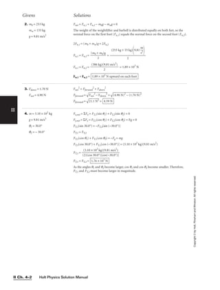 Holt Physics Solution Manual
II Ch. 4–2
Givens Solutions
II
Copyright
©
by
Holt,
Rinehart
and
Winston.
All
rights
reserved.
2. mb = 253 kg
mw = 133 kg
g = 9.81 m/s2
Fnet = Fn,1 + Fn,2 − mbg − mwg = 0
The weight of the weightlifter and barbell is distributed equally on both feet, so the
normal force on the first foot (Fn,1) equals the normal force on the second foot (Fn,2).
2Fn,1 = (mb + mw)g = 2Fn,2
Fn,1 = Fn,2 = 
(mb +
2
mb)g
 =
Fn,1 = Fn,2 = = 1.89 × 103
N
Fn,1 = Fn,2 = 1.89 × 103
N upward on each foot
(386 kg)(9.81 m/s2
)

2
(253 kg + 33 kg)
9.81 
m
s2



2
3. Fdown = 1.70 N
Fnet = 4.90 N
Fnet
2
= Fforward
2
+ Fdown
2
Fforward =

F
ne
t
2
 −
 F
do
w
n
2
 =

(4
.9
0
N
)2
 −
 (
1.
70
 N
)2

Fforward =

21
.1
 N
2
 = 4.59 N
4. m = 3.10 × 102
kg
g = 9.81 m/s2
q1 = 30.0°
q2 = − 30.0°
Fx,net = ΣFx = FT,1(sin q1) + FT,2(sin q2) = 0
Fy,net = ΣFy = FT,1(cos q1) + FT,2(cos q2) + Fg = 0
FT,1(sin 30.0°) = −FT,2[sin (−30.0°)]
FT,1 = FT,2
FT,1(cos q1) + FT,1(cos q2) = −Fg = mg
FT,1(cos 30.0°) + FT,1[cos (−30.0°)] = (3.10 × 102
kg)(9.81 m/s2
)
FT,1 =
FT,1 = FT,2 =
As the angles q1 and q2 become larger, cos q1 and cos q2 become smaller. Therefore,
FT,1 and FT,2 must become larger in magnitude.
1.76 × 103
N
(3.10 × 102
kg)(9.81 m/s2
)

(2)(cos 30.0°)[cos(−30.0°)]
 