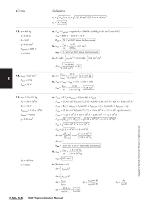 Holt Physics Solution Manual
II Ch. 4–6
II
Copyright
©
by
Holt,
Rinehart
and
Winston.
All
rights
reserved.
13. m = 409 kg
d = 6.00 m
q = 30.0°
g = 9.81 m/s2
Fapplied = 2080 N
vi = 0 m/s
a. Fnet = Fapplied − mg(sin q) = 2080 N − (409 kg)(9.81 m/s2
)(sin 30.0°)
Fnet = 2080 N − 2010 N = 70 N
Fnet =
b. anet = 
F
m
net
 = 
4
7
0
0
9
N
kg
 = 0.2 m/s2
anet =
c. d = vi∆t + 
1
2
anet ∆t2
= (0 m/s)∆t + 
1
2
(0.2 m/s2
)∆t2
∆t = 
(
(
2
0
)
.
(
2
6
.
m
0
0
/s
m
2
)
)

 = 8 s
0.2 m/s2
at 30.0° above the horizontal
70 N at 30.0° above the horizontal
vf =

2a
ne
t∆
y
+
 v
i
2
 =

(2
)(
1.
40
 m
/s
2
)
(2
5.
0
m
)
+
 (
0
m
/s
)2

vf = 8.37 m/s
Givens Solutions
14. amax = 0.25 m/s2
Fmax = 57 N
Fapp = 24 N
a. m = 
F
am
m
a
a
x
x
 = 
0.2
5
5
7
m
N
/s2
 =
b. Fnet = Fmax − Fapp = 57 N − 24 N = 33 N
anet = 
F
m
net
 = 
2.3
3
×
3
1
N
02
kg
 = 0.14 m/s2
2.3 × 102
kg
15. m = 2.55 × 103
kg
FT = 7.56 × 103
N
qT = −72.3°
Fbuoyant = 3.10 × 104
N
Fwind = −920 N
g = 9.81 m/s2
∆y = −45.0 m
vi = 0 m/s
a. Fx,net = ΣFx = max,net = FT(cos qT) + Fwind
Fx,net = (7.56 × 103
N)[cos(−72.3°)] − 920 N = 2.30 × 103
N − 920 N = 1.38 × 103
N
Fy,net = ΣFy = may,net = FT(sin qT) + Fbuoyant + Fg = FT(sin qT) + Fbuoyant − mg
Fy,net = (7.56 × 103
N)[sin(−72.3°)] = 3.10 × 104
N − (2.55 × 103
kg)(9.81 m/s2
)
Fy,net = −7.20 × 103
N + 3.10 × 104
N − 2.50 × 104
= −1.2 × 103
N
Fnet =

(F
x,
ne
t)
2
+
 (
F
y,n
et
)2
 =

(1
.3
8
×
 1
03
 N
)2
 +
 (
−
1.
2
×
 1
03
 N
)2

Fnet =

1.
90
 ×
 1
06
 N
2
+
 1
.4
 ×
 1
06
 N
2

Fnet =

3.
3
×
 1
06
 N
2
 = 1.8 × 103
N
q = tan−1

F
F
x
y,
,
n
n
e
e
t
t

= tan−1

−
1.
1
3
.
8
2
×
×
1
1
0
0
3
3
N
N


q = −41°
Fnet =
b. anet = 
F
m
net
 = 
2
1
.5
.8
5
×
×
1
1
0
0
3
3
N
kg

anet =
c. Because vi = 0
∆y = 
1
2
 ay,net ∆t2
∆x = 
1
2
 ax,net ∆t2
∆x = 
a
a
x
y,
,
n
n
e
e
t
t
 ∆y = ∆y = 
ta
∆
n
y
q

∆x = 
ta
−
n
4
(
5
−
.0
41
m
°)
 = 52 m
anet(cos q)

anet(sin q)
0.71 m/s2
1.8 × 103
N at 41° below the horizontal
 