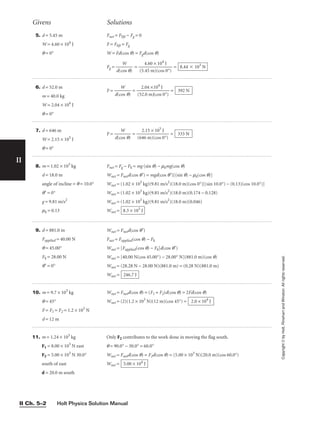 Holt Physics Solution Manual
II Ch. 5–2
II
5. d = 5.45 m
W = 4.60 × 104
J
q = 0°
Fnet = Flift − Fg = 0
F = Flift = Fg
W = Fd(cos q) = Fgd(cos q)
Fg = 
d(c
W
os q)
 = 
(5.
4
4
.
5
60
m
×
)(
1
c
0
o
4
s
J
0°)
 = 8.44 ⫻ 103
N
Givens Solutions
Copyright
©
by
Holt,
Rinehart
and
Winston.
All
rights
reserved.
6. d = 52.0 m
m = 40.0 kg
W = 2.04 × 104
J
q = 0°
F = 
d(c
W
os q)
 = 
(5
2
2
.
.
0
0
4
m
×
)
1
(c
0
o
4
s
J
0°)
 = 392 N
7. d = 646 m
W = 2.15 × 105
J
q = 0°
F = 
d(c
W
os q)
 = 
(64
2
6
.1
m
5 ×
)(
1
co
0
s
5
0
J
°)
 = 333 N
8. m = 1.02 × 103
kg
d = 18.0 m
angle of incline = q = 10.0°
q′ = 0°
g = 9.81 m/s2
mk = 0.13
Fnet = Fg − Fk = mg (sin q) − mkmg(cos q)
Wnet = Fnetd(cos q′) = mgd(cos q′)[(sin q) − mk(cos q)]
Wnet = (1.02 × 103
kg)(9.81 m/s2
)(18.0 m)(cos 0°)[(sin 10.0°) − (0.13)(cos 10.0°)]
Wnet = (1.02 × 103
kg)(9.81 m/s2
)(18.0 m)(0.174 − 0.128)
Wnet = (1.02 × 103
kg)(9.81 m/s2
)(18.0 m)(0.046)
Wnet = 8.3 × 103
J
9. d = 881.0 m
Fapplied = 40.00 N
q = 45.00°
Fk = 28.00 N
q′ = 0°
Wnet = Fnetd(cos q′)
Fnet = Fapplied(cos q) − Fk
Wnet = [Fapplied(cos q) − Fk]d(cos q′)
Wnet = [40.00 N(cos 45.00°) − 28.00° N](881.0 m)(cos q)
Wnet = (28.28 N − 28.00 N)(881.0 m) = (0.28 N)(881.0 m)
Wnet = 246.7 J
10. m = 9.7 × 103
kg
q = 45°
F = F1 = F2 = 1.2 × 103
N
d = 12 m
Wnet = Fnetd(cos q) = (F1 + F2)d(cos q) = 2Fd(cos q)
Wnet = (2)(1.2 × 103
N)(12 m)(cos 45°) = 2.0 × 104
J
11. m = 1.24 × 103
kg
F1 = 8.00 × 103
N east
F2 = 5.00 × 103
N 30.0°
south of east
d = 20.0 m south
Only F2 contributes to the work done in moving the flag south.
q = 90.0° − 30.0° = 60.0°
Wnet = Fnetd(cos q) = F2d(cos q) = (5.00 × 103
N)(20.0 m)(cos 60.0°)
Wnet = 5.00 × 104
J
 