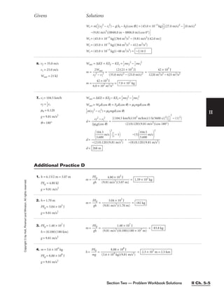 Section Two — Problem Workbook Solutions II Ch. 5–5
II
6. vf = 35.0 m/s
vi = 25.0 m/s
Wnet = 21 kJ
Wnet = ∆KE = KEf − KEi = 
1
2
mvf
2
− 
1
2
mvi
2
m = 
v
2
f
2
W
−
n
v
et
i
2
 = =
m = 
6.0
4
×
2
1
×
0
1
2
0
m
3
J
2/s2
 = 7.0 × 101
kg
42 × 103
J

1220 m2/s2 − 625 m2/s2
(2)(21 × 103
J)

(35.0 m/s)2 − (25.0 m/s)2
Givens Solutions
Copyright
©
by
Holt,
Rinehart
and
Winston.
All
rights
reserved.
7. vi = 104.5 km/h
vf = 
1
2
vi
mk = 0.120
g = 9.81 m/s2
q = 180°
Wnet = ∆KE = KEf − KEi = 
1
2
mvf
2
− 
1
2
mvi
2
Wnet = Wkd(cos q) = Fkd(cos q) = mkmgd(cos q)

1
2
m(vf
2
− vi
2
) = mkmgd(cos q)
d = 
2m
v
k
f
g
2
(
−
co
v
s
i
2
q)
 =
d = =
d = 268 m
−(3)

1
3
0
.6
4
0
.5
0
 m/s

2

−(8)(0.120)(9.81 m/s2
)

1
3
0
.6
4
0
.5
0
 m/s

2

1
4
 − 1

−(2)(0.120)(9.81 m/s2
)

(2)(0.120)(9.81 m/s2
)(cos 180°)
Additional Practice D
Wr = m[
1
2
(vf
2
− vi
2
) − g(hi − hf)(cos q)] = (45.0 × 10−3
kg)
1
2
(27.0 m/s)2
− 
1
2
(0 m/s)2
−(9.81 m/s2
)(8848.0 m − 8806.0 m)(cos 0°)
Wr = (45.0 × 10−3
kg)[364 m2
/s2
− (9.81 m/s2
)(42.0 m)]
Wr = (45.0 × 10−3
kg)(364 m2
/s2
− 412 m2
/s2
)
Wr = (45.0 × 10−3
kg)(−48 m2
/s2
) = −2.16 J
1. h = 6.13/2 m = 3.07 m
PEg = 4.80 kJ
g = 9.81 m/s2
m = 
P
g
E
h
g
 = 
(9.81
4.
m
80
/s
×
2)
1
(
0
3
3
.0
J
7 m)
 = 1.59 × 102
kg
2. h = 1.70 m
PEg = 3.04 × 103
J
g = 9.81 m/s2
m = 
P
g
E
h
g
 = 
(9.81
3.
m
04
/s
×
2
)
1
(
0
1
3
.7
J
0 m)
 = 182 kg
3. PEg = 1.48 × 107
J
h = (0.100)(180 km)
g = 9.81 m/s2
m = 
P
g
E
h
g
 = = 83.8 kg
1.48 × 107
J

(9.81 m/s2
)(0.100)(180 × 103
m)
4. m = 3.6 × 104
kg
PEg = 8.88 × 108
J
g = 9.81 m/s2
h = 
P
m
E
g
g
 = = 2.5 × 103
m = 2.5 km
8.88 × 108
J

(3.6 × 104
kg)(9.81 m/s2
)
[(104.5 km/h)(103
m/km)(1 h/3600 s)]2
[
1
2


2
− (1)2
]
 