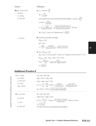 Section Two — Problem Workbook Solutions II Ch. 5–7
II
10. ∆x = 9.50 × 102
m
q = 45.0°
m = 65.0 g
g = 9.81 m/s2
x = 55.0 cm
a. vx = vi(cos q) = 
∆
∆
x
t

∆t = 
vi(c
∆
o
x
s q)

vertical speed of the arrow for the first half of the flight = vi(sin q) = g

∆
2
t


vi(sin q) = 
2vi(
g
c
∆
o
x
s q)

vi = 
2(
si
n
g
q
∆
)
(
x
c
o
s
q
)

 =  = 96.5 m/s
KEi = 
1
2
mvi
2
= 
1
2
(65.0 × 10−3
kg)(96.5 m/s)2
=
b. From the conservation of energy,
PEelastic = KEi

1
2
kx2
= KEi
k = 
2K
x2
Ei
 = 
(55.
(
0
2)
×
(3
1
0
0
3
−2
J)
m)2
 =
c. KEi = PEg,max + KEf
KEf = 
1
2
mvx
2
= 
1
2
m[(vi(cos q)]2
= 
1
2
(65.0 × 10−3
kg)(96.5 m/s)2
(cos 45.0°)2
= 151 J
PEg,max = KEi − KEf = 303 J − 151 J = 152 J
hmax = 
PE
m
g,m
g
ax
 =
h = 238 m
152 J
 
(65.0 × 10−3 kg)(9.81 m/s2)
2.00 × 103
N/m
303 J
(9.81 m/s2
)(9.50 × 102
m)

(2)(sin 45.0°)(cos 45.0°)
Givens Solutions
Copyright
©
by
Holt,
Rinehart
and
Winston.
All
rights
reserved.
1. m = 118 kg
hi = 5.00 m
g = 9.81 m/s2
vi = 0 m/s
KEf = 4.61 kJ
PEi + KEi = PEf + KEf
mghi + 
1
2
mvi
2
= mghf + KEf
mghf = mghi + 
1
2
mvi
2
− KEf
hf = hi + 
v
2
i
g
2
 − 
K
m
E
g
f
 = 5.00 m + 
(2)
(
(
0
9.
m
81
/s
m
)2
/s2)
 − 
(118
4
k
.6
g
1
)(
×
9.
1
8
0
1
3
m
J
/s2)

hf = 5.00 m − 3.98 m = 1.02 m above the ground
Additional Practice E
2. vf = 42.7 m/s
hf = 50.0 m
vi = 0 m
g = 9.81 m/s2
PEi + KEi = PEf + KEf
mghi + 
1
2
mvi
2
= mghf + 
1
2
mvf
2
hi = hf + 
vf
2
2
−
g
vi
2
 = 50.0 m + = 50.0 m + 92.9 m
hi =
The mass of the nut is not needed for the calculation.
143 m
(42.7 m/s)2
− (0 m/s)2

(2)(9.81 m/s2
)
 
