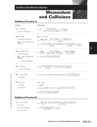 Section Two—Problem Workbook Solutions II Ch. 6–1
II
HRW
material
copyrighted
under
notice
appearing
earlier
in
this
book.
Momentum
and Collisions
Problem Workbook Solutions
Additional Practice A
Givens Solutions
1. v = 40.3 km/h
p = 6.60 × 102
kg•m/s
m = 
v
p
 = = 59.0 kg
6.60 × 102
kg•m/s

(40.3 × 103 m/h)(1 h/3600 s)
2. mh = 53 kg
v = 60.0 m/s to the east
ptot = 7.20 × 103
kg•m/s to
the east
ptot = mhv + mpv
mp = 
ptot −
v
mhv
 =
mp = = = 67 kg
4.0 × 103
kg•m/s

60.0 m/s
7.20 × 103
kg•m/s − 3.2 × 103
kg•m/s

60.0 m/s
7.20 × 103
kg•m/s − (53 kg)(60.0 m/s)

60.0 m/s
3. m1 = 1.80 × 102
kg
m2 = 7.0 × 101
kg
ptot = 2.08 × 104
kg•m/s to
the west
= −2.08 × 104
kg•m/s
v = 
m1
p
+
tot
m2
 = =
v = −83.2 m/s = 83.2 m/s to the west
−2.08 × 104
kg•m/s

2.50 × 102
kg
−2.08 × 104
kg•m/s

1.80 × 102
kg + 7.0 × 101
kg
4. m = 83.6 kg
p = 6.63 × 105
kg•m/s
v = 
m
p
 = 
6.63 ×
83
1
.
0
6
5
k
k
g
g•m/s
 = 7.93 × 103
m/s = 7.93 km/s
1. m = 9.0 × 104
kg
vi = 0 m/s
vf = 12 cm/s upward
F = 6.0 × 103
N
∆t = =
∆t = = 1.8 s
(9.0 × 104
kg)(0.12 m/s)

6.0 × 103
N
(9.0 × 104
kg)(0.12 m/s) − (9.0 × 104
kg)(0 m/s)

6.0 × 103
N
mvf − mvi

F
Additional Practice B
5. m = 6.9 × 107
kg
v = 33 km/h
6. h = 22.13 m
m = 2.00 g
g = 9.81 m/s2
p = mv = (6.9 × 107
kg)(33 × 103
m/h)(1 h/3600 s) = 6.3 × 108
kg•m/s
mgh = 
1
2
mvf
2
vf =

2g
h

p = mvf = m

2g
h
 = (2.00 × 10−3
kg)

(2
)(
9.
81
 m
/s
2)
(2
2.
13
 m
)

p = 4.17 × 10−2
kg•m/s downward
 