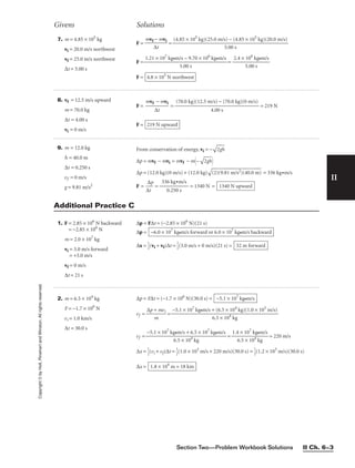 Section Two—Problem Workbook Solutions II Ch. 6–3
II
Copyright
©
by
Holt,
Rinehart
and
Winston.
All
rights
reserved. 7. m = 4.85 × 105
kg
vi = 20.0 m/s northwest
vf = 25.0 m/s northwest
∆t = 5.00 s
F = =
F = =
F = 4.8 × 105
N northwest
2.4 × 106
kg•m/s

5.00 s
1.21 × 107
kg•m/s − 9.70 × 106
kg•m/s

5.00 s
(4.85 × 105
kg)(25.0 m/s) − (4.85 × 105
kg)(20.0 m/s)

5.00 s
mvf − mvi

∆t
Givens Solutions
8. vf = 12.5 m/s upward
m = 70.0 kg
∆t = 4.00 s
vi = 0 m/s
F = = = 219 N
F = 219 N upward
(70.0 kg)(12.5 m/s) − (70.0 kg)(0 m/s)

4.00 s
mvf − mvi

∆t
9. m = 12.0 kg
h = 40.0 m
∆t = 0.250 s
vf = 0 m/s
g = 9.81 m/s2
From conservation of energy, vi = −

2g
h

∆p = mvf − mvi = mvf − m–

2g
h

∆p = (12.0 kg)(0 m/s) + (12.0 kg)

(2
)(
9.
81
 m
/s
2)
(4
0.
0
m
)
 = 336 kg•m/s
F = 
∆
∆
t
p
 = = 1340 N = 1340 N upward
336 kg•m/s

0.250 s
1. F = 2.85 × 106
N backward
= −2.85 × 106
N
m = 2.0 × 107
kg
vi = 3.0 m/s forward
= +3.0 m/s
vf = 0 m/s
∆t = 21 s
∆p = F∆t = (−2.85 × 106
N)(21 s)
∆p =
∆x = 
1
2
(vi + vf)∆t = 
1
2
(3.0 m/s + 0 m/s)(21 s) = 32 m forward
−6.0 × 107
kg•m/s forward or 6.0 × 107
kg•m/s backward
Additional Practice C
2. m = 6.5 × 104
kg
F = −1.7 × 106
N
vi = 1.0 km/s
∆t = 30.0 s
∆p = F∆t = (−1.7 × 106
N)(30.0 s) =
vf = 
∆p +
m
mvi
 =
vf = = = 220 m/s
∆x = 
1
2
(vi + vf)∆t = 
1
2
(1.0 × 103
m/s + 220 m/s)(30.0 s) = 
1
2
(1.2 × 103
m/s)(30.0 s)
∆x = 1.8 × 104
m = 18 km
1.4 × 107
kg•m/s

6.5 × 104
kg
−5.1 × 107
kg•m/s + 6.5 × 107
kg•m/s

6.5 × 104
kg
−5.1 × 107
kg•m/s + (6.5 × 104
kg)(1.0 × 103
m/s)

6.5 × 104
kg
−5.1 × 107
kg•m/s
 