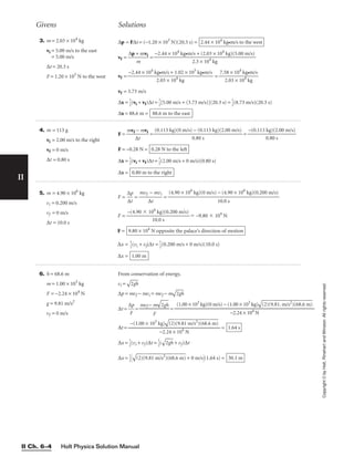 Givens Solutions
Holt Physics Solution Manual
II Ch. 6–4
II
Copyright
©
by
Holt,
Rinehart
and
Winston.
All
rights
reserved.
3. m = 2.03 × 104
kg
vi = 5.00 m/s to the east
= 5.00 m/s
∆t = 20.3 s
F = 1.20 × 103
N to the west
∆p = F∆t = (−1.20 × 103
N)(20.3 s) =
vf = 
∆p +
m
mvi
 =
vf = =
vf = 3.73 m/s
∆x = 
1
2
(vi + vf)∆t = 
1
2
[5.00 m/s + (3.73 m/s)](20.3 s) = 
1
2
(8.73 m/s)(20.3 s)
∆x = 88.6 m = 88.6 m to the east
7.58 × 104
kg•m/s

2.03 × 104
kg
−2.44 × 104
kg•m/s + 1.02 × 105
kg•m/s

2.03 × 104
kg
−2.44 × 104
kg•m/s + (2.03 × 104
kg)(5.00 m/s)

2.3 × 104
kg
2.44 × 104
kg•m/s to the west
4. m = 113 g
vi = 2.00 m/s to the right
vf = 0 m/s
∆t = 0.80 s
F = 
mvf
∆
−
t
mvi
 = =
F = −0.28 N =
∆x = 
1
2
(vi + vf)∆t = 
1
2
(2.00 m/s + 0 m/s)(0.80 s)
∆x = 0.80 m to the right
0.28 N to the left
−(0.113 kg)(2.00 m/s)

0.80 s
(0.113 kg)(0 m/s) − (0.113 kg)(2.00 m/s)

0.80 s
6. h = 68.6 m
m = 1.00 × 103
kg
F = −2.24 × 104
N
g = 9.81 m/s2
vf = 0 m/s
From conservation of energy,
vi =

2g
h

∆p = mvf − mvi = mvf − m

2g
h

∆t = 
∆
F
p
 = 
mvf −
F
m

2g
h

 =
∆t = =
∆x = 
1
2
(vi + vf)∆t = 
1
2
(

2g
h
 + vf)∆t
∆x = 
1
2



(2
)(
9.
81
 m
/s
2
)
(6
8.
6
m
)
 + 0 m/s(1.64 s) = 30.1 m
1.64 s
−(1.00 × 103
kg)

(2
)(
9.
81
 m
/s
2
)
(6
8.
6
m
)


−2.24 × 104
N
(1.00 × 103
kg)(0 m/s) − (1.00 × 103
kg)

(2
)(
9.
81
. m
/s
2
)
(6
8.
6
m
)


−2.24 × 104
N
5. m = 4.90 × 106
kg
vi = 0.200 m/s
vf = 0 m/s
∆t = 10.0 s
F = 
∆
∆
p
t
 = 
mvf
∆
−
t
mvi
 =
F = ⫽ –9.80 ⫻ 104
N
F =
∆x = 
1
2
(vi + vf)∆t = 
1
2
(0.200 m/s + 0 m/s)(10.0 s)
∆x = 1.00 m
9.80 × 104
N opposite the palace’s direction of motion
–(4.90 ⫻ 106
kg)(0.200 m/s)

10.0 s
(4.90 × 106
kg)(0 m/s) − (4.90 × 106
kg)(0.200 m/s)

10.0 s
 