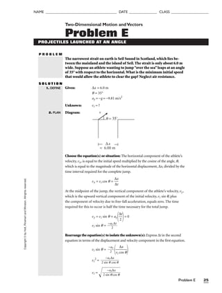 Problem E 25
NAME ______________________________________ DATE _______________ CLASS ____________________
Copyright
©
by
Holt,
Rinehart
and
Winston.
Allrights
reserved.
P R O B L E M
Two-Dimensional Motion andVectors
Problem E
PROJECTILES LAUNCHED AT AN ANGLE
The narrowest strait on earth is Seil Sound in Scotland, which lies be-
tween the mainland and the island of Seil. The strait is only about 6.0 m
wide. Suppose an athlete wanting to jump“over the sea”leaps at an angle
of 35° with respect to the horizontal.What is the minimum initial speed
that would allow the athlete to clear the gap? Neglect air resistance.
S O L U T I O N
Given: ∆x = 6.0 m
q = 35°
ay = −g = −9.81 m/s2
Unknown: vi = ?
Diagram:
1. DEFINE
2. PLAN
∆x
v
= 6.00 m
θ = 35°
Choose the equation(s) or situation: The horizontal component of the athlete’s
velocity, vx, is equal to the initial speed multiplied by the cosine of the angle, q,
which is equal to the magnitude of the horizontal displacement, ∆x, divided by the
time interval required for the complete jump.
vx = vi cos q = 
∆
∆
x
t

At the midpoint of the jump, the vertical component of the athlete’s velocity, vy,
which is the upward vertical component of the initial velocity, vi sin q, plus
the component of velocity due to free-fall acceleration, equals zero. The time
required for this to occur is half the time necessary for the total jump.
vy = vi sin q + ay
∆
2
t

= 0
vi sin q = 
−a
2
y ∆t

Rearrange the equation(s) to isolate the unknown(s): Express ∆t in the second
equation in terms of the displacement and velocity component in the first equation.
vi sin q = 
−
2
ay


vi c
∆
o
x
s q


vi
2
= 
2 si
−
n
a
q
y∆
c
x
os q

vi =

2 si
−
n
a
q
y

∆
c
x
os q


 