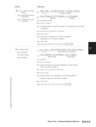 Section Two—Problem Workbook Solutions II Ch. 6–9
II
Copyright
©
by
Holt,
Rinehart
and
Winston.
All
rights
reserved.
Givens Solutions
5. m1 = 4.00 × 105
kg
v1, i = 32.0 km/h
m2 = 1.60 × 105
kg
v2, i = 45.0 km/h
vf = 
m1v
m
1,
1
i +
+
m
m2
2v2,i
 =
vf = =
vf = 35.7 km/h
KEi = 
1
2
m1v1,i
2
+ 
1
2
m2v2,i
2
KEi = 
1
2
(4.00 × 105
kg)(32.0 × 103
m/h)(1 h/3600 s)2
+ 
1
2
(1.60 × 105
kg)
(45.0 × 103
m/h)2
(1 h/3600 s)2
KEi = 1.58 × 107
J + 1.25 × 107
J = 2.83 × 107
J
KEf = 
1
2
(m1 + m2)vf
2
KEf = 
1
2
(4.00 × 105
kg + 1.60 × 105
kg)(35.7 × 103
m/h)2
(1 h/3600 s)2
= 
1
2
(5.60 × 105
kg)(35.7 × 103
m/h)2
(1 h/3600 s)2
KEf = 2.75 × 107
J
∆KE = KEf − KEi = 2.75 × 107
J − 2.83 × 107
J = −8 × 105
J
2.00 × 107
kg•km/h

5.60 × 105
kg
1.28 × 107
kg•km/h + 7.20 × 106
kg•km/h

5.60 × 105
kg
(4.00 × 105
kg)(32.0 km/h) + (1.60 × 105
kg)(45.0 km/h)

4.00 × 105
kg + 1.60 × 105
kg
4. m1 = m2 = 60.0 kg + 50.0 kg
= 110.0 kg
v1, i = 106.0 km/h to the east
= +106.0 km/h
v2, i = 75.0 km/h to the west
= −75.0 km/h
vf = =
vf = = 
3.41 ×
22
1
0
0
.
3
0
k
k
g
g
•km/h

vf = 15.5 km/h to the east
KEi = 
1
2
m1v1, i
2
+ 
1
2
m2v2, i
2
KEi = 
1
2
(110.0 kg)(106.0 × 103
m/h)2
(1 h/3600 s)2
+ 
1
2
(110.0 kg)(−75.0 × 103
m/h)2
(1 h/3600 s)2
KEi = 4.768 × 104
J + 2.39 × 104
J = 7.16 × 104
J
KEf = 
1
2
(m1 + m2)vf
2
KEf = 
1
2
(110.0 kg + 110.0 kg)(15.5 × 103
m/h)2
(1 h/3600 s)2
= 
1
2
(220.0 kg)(15.5 × 103
m/h)2
(1 h/3600 s)2
KEf = 2.04 × 103
J
∆KE = KEf − KEi = 2.04 × 103
J − 7.16 × 104
J = −6.96 × 104
J
1.166 × 104
kg•km/h − 8.25 × 103
kg•km/h

220.0 kg
(110.0 kg)(106.0 km/h) + (110.0 kg)(−75.0 km/h)

110.0 kg + 110.0 kg
m1v1,i + m2v2,i

m1 + m2
 