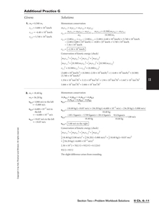 Section Two—Problem Workbook Solutions II Ch. 6–11
II
Copyright
©
by
Holt,
Rinehart
and
Winston.
All
rights
reserved.
Additional Practice G
Givens Solutions
2. m1 = 18.40 kg
m2 = 56.20 kg
v2, i = 5.000 m/s to the left
= −5.000 m/s
v2, f = 6.600 × 10−2
m/s to
the left
= − 6.600 × 10−2
m/s
v1, f = 10.07 m/s to the left
= −10.07 m/s
Momentum conservation
m1v1, i + m2v2, i = m1v1, f + m2v2, f
v1, i =
v1, i =
v1, i = = 
92
1
.
8
0
.4
k
0
g•
k
m
g
/s
 = 5.00 m/s
v1, i =
Conservation of kinetic energy (check)

1
2
m1v1, i
2
+ 
1
2
m2v2, i
2
= 
1
2
m1v1, f
2
+ 
1
2
m2v2, f
2

1
2
(18.40 kg)(5.00 m/s)2
+ 
1
2
(56.20)(−5.000 m/s)2
= 
1
2
(18.40 kg)(−10.07 ms)2
+ 
1
2
(56.20 kg)(−6.600 × 10−2
m/s)2
2.30 × 102
J + 702.5 J = 932.9 J + 0.1224 J
932 J = 933 J
The slight difference arises from rounding.
5.00 m/s to the right
−185.3 kg•m/s − 3.709 kg•m/s + 281.0 kg•m/s

18.40 kg
(18.40 kg)(−10.07 m/s) + (56.20 kg)(−6.600 × 10−2
m/s) − (56.20 kg)(−5.000 m/s)

18.40 kg
m1v1, f + m2v2, f − m2v2, i

m1
1. m2 = 0.500 m1
v1, i = 3.680 × 103
km/h
v1, f = −4.40 × 102
km/h
v2, f = 5.740 × 103
km/h
Momentum conservation
m1v1, i + m2v2, i = m1v1, f + m2v2, f
v2, i = =
v2, i = (2.00)v1, f + v2, f − (2.00)v1, i = (2.00)(−4.40 × 102
km/h) + 5.740 × 103
km/h
− (2.00)(3.680 × 103
km/h) = −8.80 × 102
km/h + 5.740 × 103
km/h
− 7.36 × 103
km/h
v2, i =
Conservation of kinetic energy (check)

1
2
m1v1, i
2
+ 
1
2
m2v2, i
2
= 
1
2
m1v1, f
2
+ 
1
2
m2v2, f
2

1
2
m1v1, i
2
+ 
1
2
(0.500)m1v2, i
2
= 
1
2
m1v1, f
2
+ 
1
2
(0.500)m1v2, f
2
v1, i
2
+ (0.500)v2, i
2
= v1, f
2
+ (0.500)v2, f
2
(3.680 × 103
km/h)2
+ (0.500)(−2.50 × 103
km/h)2
= (−4.40 × 102
km/h)2
+ (0.500)
(5.740 × 103
km/h)2
1.354 × 107
km2
/h2
+ 3.12 × 106
km2
/h2
= 1.94 × 105
km2
/h2
+ 1.647 × 107
km2
/h2
1.666 × 107
km2
/h2
= 1.666 × 107
km2
/h2
−2.50 × 103
km/h
m1v1, f + (0.500)m1v2, f − m1v1, i

(0.500)m1
m1v1, f + m2v2, f − m1v1, i

m2
 