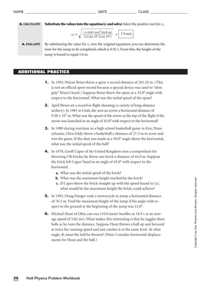 Holt Physics Problem Workbook
26
NAME ______________________________________ DATE _______________ CLASS ____________________
Copyright
©
by
Holt,
Rinehart
and
Winston.
Allrights
reserved.
1. In 1993, Wayne Brian threw a spear a record distance of 201.24 m. (This
is not an official sport record because a special device was used to “elon-
gate” Brian’s hand.) Suppose Brian threw the spear at a 35.0° angle with
respect to the horizontal. What was the initial speed of the spear?
2. April Moon set a record in flight shooting (a variety of long-distance
archery). In 1981 in Utah, she sent an arrow a horizontal distance of
9.50 × 102
m. What was the speed of the arrow at the top of the flight if the
arrow was launched at an angle of 45.0° with respect to the horizontal?
3. In 1989 during overtime in a high school basketball game in Erie, Penn-
sylvania, Chris Eddy threw a basketball a distance of 27.5 m to score and
win the game. If the shot was made at a 50.0° angle above the horizontal,
what was the initial speed of the ball?
4. In 1978, Geoff Capes of the United Kingdom won a competition for
throwing 5 lb bricks; he threw one brick a distance of 44.0 m. Suppose
the brick left Capes’ hand at an angle of 45.0° with respect to the
horizontal.
a. What was the initial speed of the brick?
b. What was the maximum height reached by the brick?
c. If Capes threw the brick straight up with the speed found in (a),
what would be the maximum height the brick could achieve?
5. In 1991, Doug Danger rode a motorcycle to jump a horizontal distance
of 76.5 m. Find the maximum height of the jump if his angle with re-
spect to the ground at the beginning of the jump was 12.0°.
6. Michael Hout of Ohio can run 110.0 meter hurdles in 18.9 s at an aver-
age speed of 5.82 m/s. What makes this interesting is that he juggles three
balls as he runs the distance. Suppose Hout throws a ball up and forward
at twice his running speed and just catches it at the same level. At what
angle, q, must the ball be thrown? (Hint: Consider horizontal displace-
ments for Hout and the ball.)
ADDITIONAL PRACTICE
Substitute the values into the equation(s) and solve: Select the positive root for vi.
vi =  =
By substituting the value for vi into the original equations, you can determine the
time for the jump to be completed, which is 0.92 s. From this, the height of the
jump is found to equal 1.0 m.
7.9 m/s
−(−9.81 m/s2
)(6.0 m)

(2)(sin 35°)(cos 35°)
4. EVALUATE
3. CALCULATE
 