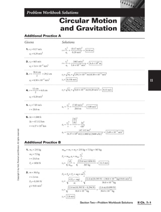Section Two—Problem Workbook Solutions II Ch. 7–1
Circular Motion
and Gravitation
Problem Workbook Solutions
II
Copyright
©
by
Holt,
Rinehart
and
Winston.
All
rights
reserved.
Additional Practice A
Givens Solutions
1. vt = 0.17 m/s
ac = 0.29 m/s2
r = 
v
a
t
c
2
 = 
(0
0
.
.
1
2
7
9
m
m
/
/
s
s
)
2
2
 = 0.10 m
2. vt = 465 m/s
ac = 3.4 × 10−2
m/s2
r = 

v
a
t
c
2
 = 
3.4
(4
×
6
1
5
0
m
−2
/s
m
)2
/s2
 = 6.4 × 106
m
3. r = 
58.4
2
cm
 = 29.2 cm
ac = 8.50 × 10−2
m/s2
vt =

ra
c
 =

(2
9.
2
×
 1
0−
2
m
)(
8.
50
 ×
 1
0−
2
m
/s
2

vt = 0.158 m/s
4. r = 
12
2
cm
 = 6.0 cm
ac = 0.28 m/s2
vt =

ra
c
 =

(6
.0
 ×
 1
0−
2
m
)(
0.
28
 m
/s
2
)
 = 0.13 m/s
5. vt = 7.85 m/s
r = 20.0 m
ac = 
v
r
t
2
 = 
(7.
2
8
0
5
.0
m
m
/s)2
 = 3.08 m/s2
6. ∆t = 1.000 h
∆s = 47.112 km
r = 6.37 × 103
km
ac = 
v
r
t
2
 = = 
r
∆
∆
s
t
2
2

ac = = 2.69 × 10−5
m/s2
(47 112 m)2

(6.37 × 106 m)[(1.000 h)(3600 s/h)]2

∆
∆
s
t


2

r
Additional Practice B
1. m1 = 235 kg
m2 = 72 kg
r = 25.0 m
Fc = 1850 N
mtot = m1 + m2 = 235 kg + 72 kg = 307 kg
Fc = mtot ac = mtot 
v
r
t
2

vt =

m
r

F
to
c
t

 =

(2

5.

0
3
m
0

)
7
(

1
k

8
g
5

0

N

)

 = 12.3 m/s
2. m = 30.0 g
r = 2.4 m
FT = 0.393 N
g = 9.81 m/s2
FT = Fg + Fc = mg + m
v
r
t
2

vt = 
r(
F
T
m
−
m
g)

 = 
vt =  =
vt = 2.8 m/s
(2.4 m)(0.099 N)

30.0 × 10−3
kg
(2.4 m)(0.393 N − 0.294 N)

30.0 × 10−3
kg
(2.4 m)[0.393 N − (30.0 × 10−3
kg)(9.81 m/s2
)]

30.0 × 10−3
kg
 