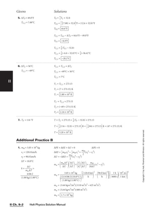 II
Copyright
©
by
Holt,
Rinehart
and
Winston.
All
rights
reserved.
Holt Physics Solution Manual
II Ch. 9–2
5. ∆TF = 49.0°F
TC,2 = 7.00°C
TF = 
9
5
TC + 32.0
TF,2 = 
9
5
(7.00) + 32.0°F = (12.6 + 32.0)°F
TF,2 =
TF,1 = TF,2 − ∆TF = 44.6°F − 49.0°F
TF,1 =
TC,1 = 
5
9
(TF,1 − 32.0)
TC,1 = 
5
9
(−4.4 − 32.0)°C = 
5
9
(−36.4)°C
TC,1 = −20.2°C
−4.4°F
44.6°F
Givens Solutions
6. ∆TC = 56°C
TC,2 = −49°C
TC,1 = TC,2 + ∆TC
TC,1 = −49°C + 56°C
TC,1 = 7°C
T1 = TC,1 + 273.15
T1 = (7 + 273.15) K
T1 =
T2 = TC,2 + 273.15
T2 = (−49 + 273.15) K
T2 = 2.24 × 102
K
2.80 × 102
K
1. mH = 3.05 × 105
kg
vi = 120.0 km/h
vf = 90.0 km/h
∆T = 10.0°C
k = 
m
∆
w
U
∆T
 =

(1.00 k
4
g
1
)
8
(
6
1.
J
00°C)

∆PE + ∆KE + ∆U = 0 ∆PE = 0
∆KE = 
1
2
mHvf
2
− 
1
2
mHvi
2
= 
m
2
H
(vf
2
− vi
2
)
∆U = −∆KE = 
m
2
H
(vi
2
− vf
2
)
mw =

m
∆
w
U
∆T


∆
∆
U
T

=

1
k


∆
∆
U
T

= 
2
m
k∆
H
T
(vi
2
− vf
2
)
mw =

120.
h
0 km


2
−

90.0
h
km


2

36
1
0
h
0 s


1
1
0
k
3
m
m


2
mw = (3.64 kg•s2
/m2
)(1110 m2
/s2
− 625 m2
/s2
)
mw = (3.64 kg•s2
/m2
)(480 m2
/s2
)
mw = 1.7 × 103
kg
3.05 × 105
kg


(2
(1
)(
.0
4
0
18
k
6
g)
J
(
)
1
(1
.0
0
0
.0
°C
°C
)
)


Additional Practice B
7. TF = 116 °F T = TC + 273.15 = 
5
9
(TF − 32.0) + 273.15
T = 
5
9
(116 − 32.0) + 273.15 K = 
5
9
(84) + 273.15 K = (47 + 273.15) K
T = 3.20 × 102
K
 