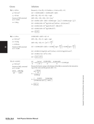 Holt Physics Solution Manual
II Ch. 9–4
II
Copyright
©
by
Holt,
Rinehart
and
Winston.
All
rights
reserved.
7. ∆T = 0.230°C
g = 9.81 m/s2
fraction of MEf converted
to U = 0.100

∆
∆
U
T
/m
 = 
41
1
8
.0
6
0
J
°
/
C
kg


∆
m
U
 = ∆T

∆
∆
U
T
/m

 = 
(0.100
m
)(MEf )
 = 
(0.100
m
)(∆PE)
 = (0.100)(gh)
Because the kinetic energy at the bottom of the falls is converted to the internal en-
ergy of the water and the ground, ∆KE = 0 J.
h =
h =
 
41
1
8
.0
6
0
J
°
/
C
kg


h = 981 m
0.230°C

(0.100)(9.81 m/s2)
∆T

∆
∆
U
T
/m



(0.100)(g)
5. hi = 629 m
g = 9.81 m/s2
vf = 42 m/s
fraction of ME converted
to U = 0.050
m = 3.00 g
Because hf = 0 m, PEf = 0 J. Further, vi = 0 m/s, so KEi = 0 J.
∆U = −(0.050)(∆ME) = −(0.050)(∆PE + ∆KE)
∆PE = PEf − PEi = 0 J − PEi = −mgh
∆KE = KEf − KEi = KEf − 0 J = 
1
2
mvf
2
∆U = (0.050)(−∆PE − ∆KE) = (0.050)(mgh − 
1
2
mvf
2
) = (0.050)(m)(gh − 
1
2
vf
2
)
∆U = (0.050)(3.00 × 10−3
kg)[(9.81 m/s2
)(629 m) − (0.5)(42 m/s)2
]
∆U = (0.050)(3.00 × 10−3
kg)(6170 m2
/s2
− 880 m2
/s2
)
∆U = (0.050)(3.00 × 10−3
kg)(5290 m2
/s2
)
∆U = 0.79 J
Givens Solutions
6. h = 2.49 m
g = 9.81 m/s2
m = 312 kg
v = 0.50 m/s
fraction of ME converted
to U = 0.500
(0.500)(∆PE + ∆KE) + ∆U = 0
∆PE = PEf − PEi = 0 − mgh = −mgh
∆KE = KEf − KEi = 0 − 
2
1
mv2
= 
−m
2
v2

∆U = −(0.500)(∆PE + ∆KE) = −(0.500)
−mgh − 
m
2
v2

= (0.500)
mgh + 
m
2
v2


∆U = (0.500)[(312 kg)(9.81 m/s2)(2.49 m) + (0.5)(312 kg)(0.50 m/s)2
]
∆U = (0.500)[(7.62 × 103
J) + 39 J]
∆U = 3.83 × 103
J
 