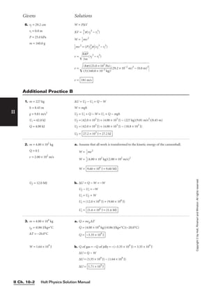 II
Copyright
©
by
Holt,
Rinehart
and
Winston.
All
rights
reserved.
Holt Physics Solution Manual
II Ch. 10–2
6. rf = 29.2 cm
ri = 0.0 m
P = 25.0 kPa
m = 160.0 g
W = P∆V
∆V = 
3
4
p(rf
3
− ri
3
)
W = 
1
2
mv2

1
2
mv2
= (P)
4
3
p(rf
3
− ri
3
)
v = 
8
3
p
m
P

(rf
3
− ri
3
)
v = (
29
.2
×
1
0−
2
m
)3
−
(
0.
0
m
)3

v = 181 m/s
(8p)(25.0 × 103
Pa)

(3)(160.0 × 10−3 kg)
Givens Solutions
1. m = 227 kg
h = 8.45 m
g = 9.81 m/s2
Ui = 42.0 kJ
Q = 4.00 kJ
∆U = Uf − Ui = Q − W
W = mgh
Uf = Ui + Q − W = Ui + Q − mgh
Uf = (42.0 × 103
J) + (4.00 × 103
J) − (227 kg)(9.81 m/s2
)(8.45 m)
Uf = (42.0 × 103
J) + (4.00 × 103
J) − (18.8 × 103
J)
Uf = 27.2 × 103
J = 27.2 kJ
Additional Practice B
2. m = 4.80 × 102
kg
Q = 0 J
v = 2.00 × 102
m/s
Uf = 12.0 MJ
a. Assume that all work is transformed to the kinetic energy of the cannonball.
W = 
1
2
mv2
W = 
1
2
(4.80 × 102
kg)(2.00 × 102
m/s)2
W =
b. ∆U = Q − W = −W
Uf − Ui = −W
Ui = Uf + W
Ui = (12.0 × 106
J) + (9.60 × 106
J)
Ui = 21.6 × 106
J = 21.6 MJ
9.60 × 106
J = 9.60 MJ
3. m = 4.00 × 104
kg
cp = 4186 J/kg•°C
∆T = −20.0°C
W = 1.64 × 109
J
a. Q = mcp∆T
Q = (4.00 × 104
kg)(4186 J/kg•°C)(−20.0°C)
Q =
b. Q of gas = −Q of jelly = −(−3.35 × 109
J) = 3.35 × 109
J
∆U = Q − W
∆U = (3.35 × 109
J) − (1.64 × 109
J)
∆U = 1.71 × 109
J
−3.35 × 109
J
 