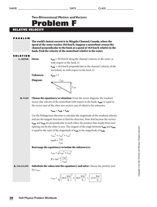 Two-Dimensional Motion andVectors
Problem F
RELATIVE VELOCITY
P R O B L E M
The world’s fastest current is in Slingsby Channel, Canada, where the
speed of the water reaches 30.0 km/h. Suppose a motorboat crosses the
channel perpendicular to the bank at a speed of 18.0 km/h relative to the
bank. Find the velocity of the motorboat relative to the water.
S O L U T I O N
Given: vwb = 30.0 km/h along the channel (velocity of the water, w,
with respect to the bank, b)
vmb = 18.0 km/h perpendicular to the channel (velocity of the
motorboat, m, with respect to the bank, b)
Unknown: vmw = ?
Diagram:
1. DEFINE
2. PLAN
Holt Physics Problem Workbook
28
NAME ______________________________________ DATE _______________ CLASS ____________________
Copyright
©
by
Holt,
Rinehart
and
Winston.
Allrights
reserved.
vwb
vmb
vmw
Choose the equation(s) or situation: From the vector diagram, the resultant
vector (the velocity of the motorboat with respect to the bank, vmb) is equal to
the vector sum of the other two vectors, one of which is the unknown.
vmw = vmb + vwb
Use the Pythagorean theorem to calculate the magnitude of the resultant velocity,
and use the tangent function to find the direction. Note that because the vectors
vmb and vwb are perpendicular to each other, the product that results from mul-
tiplying one by the other is zero. The tangent of the angle between vmb and vmw
is equal to the ratio of the magnitude of vwb to the magnitude of vmb.
vmw
2
= vmb
2
+ vwb
2
tanq = 
v
v
m
wb
b

Rearrange the equation(s) to isolate the unknown(s):
vmw =

vm
b
2
 +
 v
w
b
2

q = tan−1

v
v
m
wb
b


Substitute the values into the equation(s) and solve: Choose the positive root
for vmw.
vmw = 1
8.
0

k
h
m


2
+

30
.0

k
h
m


2
= 35.0 
k
h
m

3. CALCULATE
 