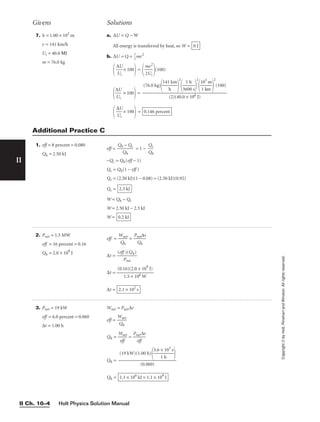 Holt Physics Solution Manual
II Ch. 10–4
II
Copyright
©
by
Holt,
Rinehart
and
Winston.
All
rights
reserved.
7. h = 1.00 × 102
m
v = 141 km/h
Ui = 40.0 ΜJ
m = 76.0 kg
a. ∆U = Q − W
All energy is transferred by heat, so W =
b. ∆U = Q = 
1
2
mv2

∆
U
U
i
 × 100
 =

m
2U
v2
i

(100)

∆
U
U
i
 × 100
 =

∆
U
U
i
 × 100
 = 0.146 percent
(76.0 kg)

141
h
km


2

36
1
0
h
0 s


2

1
1
0
k
3
m
m


2
(100)

(2)(40.0 × 106 J)
0 J
Givens Solutions
1. eff = 8 percent = 0.080
Qh = 2.50 kJ
eff = 
Qh
Q
−
h
Qc
 = 1 − 
Q
Q
h
c

−Qc = Qh(eff − 1)
Qc = Qh(1 − eff )
Qc = (2.50 kJ)(1 − 0.08) = (2.50 kJ)(0.92)
Qc =
W = Qh − Qc
W = 2.50 kJ − 2.3 kJ
W = 0.2 kJ
2.3 kJ
Additional Practice C
2. Pnet = 1.5 MW
eff = 16 percent = 0.16
Qh = 2.0 × 109
J
eff = 
W
Q
n
h
et
 = 
Pn
Q
et
h
∆t

∆t = 
(eff
P
)
n
(
e
Q
t
h)

∆t =
∆t = 2.1 × 102
s
(0.16)(2.0 × 109
J)

1.5 × 106 W
3. Pnet = 19 kW
eff = 6.0 percent = 0.060
∆t = 1.00 h
Wnet = Pnet∆t
eff = 
W
Q
n
h
et

Qh = 
W
ef
n
f
et
 = 
Pn
e
e
f
t
f
∆t

Qh =
Qh = 1.1 × 106
kJ = 1.1 × 109
J
(19 kW)(1.00 h)

3.6 ×
1 h
103
s



(0.060)
 