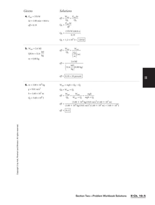 Section Two—Problem Workbook Solutions II Ch. 10–5
II
Copyright
©
by
Holt,
Rinehart
and
Winston.
All
rights
reserved.
4. Pnet = 370 W
∆t = 1.00 min = 60.0 s
eff = 0.19
eff = 
W
Q
n
h
et
 = 
Pn
Q
et
h
∆t

Qh = 
Pn
e
e
f
t
f
∆t

Qh =
Qh = 1.2 × 105
J = 120 kJ
(370 W)(60.0 s)

0.19
Givens Solutions
5. Wnet = 2.6 MJ
Qh/m = 32.6 
M
kg
J

m = 0.80 kg
eff = 
W
Q
n
h
et
 =
eff =
eff = 0.10 = 10 percent
2.6 MJ

32.6 
M
kg
J

(0.80 kg)
Wnet


Q
m
h

(m)
6. m = 3.00 × 104
kg
g = 9.81 m/s2
h = 1.60 × 102
m
Qc = 3.60 × 108
J
Wnet = mgh = Qh − Qc
Qh = Wnet + Qc
eff = 
W
Q
n
h
et
 = 
Wn
W
et
n
+
et
Qc
 = 
mg
m
h
g
+
h
Qc

eff =
eff = 0.12
(3.00 ⫻ 104
kg)(9.81 m/s2
)(1.60 ⫻ 102
m)

(3.00 ⫻ 104
kg)(9.81 m/s2
)(1.60 ⫻ 102
m) + 3.60 ⫻ 108
J
 