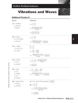 Vibrations and Waves
Problem Workbook Solutions
II
1. m = 0.019 kg
g = 9.81 m/s2
k = 83 N/m
k = 
x
F
 = 
m
x
g

x =
x = 2.25 × 10−3
m
(0.019 kg)(9.81 m/s2
)

83 N/m
Additional Practice A
Givens Solutions
Copyright
©
by
Holt,
Rinehart
and
Winston.
All
rights
reserved.
2. m = 187 kg
k = 1.53 × 104
N/m
g = 9.81 m/s2
k = 
x
F
 = 
m
x
g

x = 
(18
1
7
.5
k
3
g
×
)(
1
9
0
.8
4
1
N
m
/m
/s2
)
 = 0.120 m
3. m1 = 389 kg
x2 = 1.2 × 10−3
m
m2 = 1.5 kg

x
F
1
1
 = 
F
x2
2

x1 = 
F
F
1
2
x2
 = 
m
m
1g
2
x
g
2

x1 = = 0.31 m
(389 kg)(1.2 × 10−3
m)

(1.5 kg)
4. m = 18.6 kg
x = 3.7 m
g = 9.81 m/s2
k = 
x
F
 = 
m
x
g
 =
k = 49 N/m
(18.6 kg)(9.81 m/s2
)

(3.7 m)
5. h = 533 m
x1 = 
1
3
h
m = 70.0 kg
x2 = 
2
3
h
g = 9.81 m/s2
k = 
x
F
 = 
(x2
m
−
g
x1)
 = 
3m
h
g

k = = 3.87 N/m
3(70.0 kg)(9.81 m/s2
)

(533 m)
6. k = 2.00 × 102
N/m
x = 0.158 m
g = 9.81 m/s2
a. F = kx = (2.00 × 102
N/m)(0.158 m) =
b. m = 
F
g
 = 
k
g
x

m =
m = 3.22 kg
(2.00 × 102
N/m)(0.158 m)

(9.81 m/s2)
31.6 N
Section Two—Problem Workbook Solutions II Ch. 11–1
 